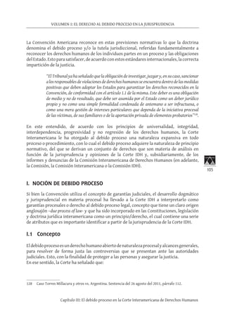 105
VOLUMEN 1: EL DERECHO AL DEBIDO PROCESO EN LA JURISPRUDENCIA
Capítulo III: El debido proceso en la Corte Interamericana de Derechos Humanos
La Convención Americana reconoce en estas previsiones normativas lo que la doctrina
denomina el debido proceso y/o la tutela jurisdiccional, referidas fundamentalmente a
reconocer los derechos humanos de los individuos partes en un proceso y las obligaciones
del Estado. Esto para satisfacer, de acuerdo con estos estándares internacionales, la correcta
impartición de la justicia.
“El Tribunal ya ha señalado que la obligación de investigar, juzgar y, en su caso, sancionar
alosresponsablesdeviolacionesdederechoshumanosseencuentra dentrodelasmedidas
positivas que deben adoptar los Estados para garantizar los derechos reconocidos en la
Convención, de conformidad con el artículo 1.1 de la misma. Este deber es una obligación
de medio y no de resultado, que debe ser asumida por el Estado como un deber jurídico
propio y no como una simple formalidad condenada de antemano a ser infructuosa, o
como una mera gestión de intereses particulares que dependa de la iniciativa procesal
de las víctimas, de sus familiares o de la aportación privada de elementos probatorios”128
.
En este entendido, de acuerdo con los principios de universalidad, integridad,
interdependencia, progresividad y no regresión de los derechos humanos, la Corte
Interamericana le ha otorgado al debido proceso una naturaleza expansiva en todo
proceso o procedimiento, con lo cual el debido proceso adquiere la naturaleza de principio
normativo, del que se derivan un conjunto de derechos que son materia de análisis en
función de la jurisprudencia y opiniones de la Corte IDH y, subsidiariamente, de los
informes y denuncias de la Comisión Interamericana de Derechos Humanos (en adelante,
la Comisión, la Comisión Interamericana o la Comisión IDH).
I. NOCIÓN DE DEBIDO PROCESO
Si bien la Convención utiliza el concepto de garantías judiciales, el desarrollo dogmático
y jurisprudencial en materia procesal ha llevado a la Corte IDH a interpretarlo como
garantías procesales o derecho al debido proceso legal, concepto que tiene un claro origen
anglosajón –due process of law- y que ha sido incorporado en las Constituciones, legislación
y doctrina jurídica interamericana como un principio/derecho, el cual contiene una serie
de atributos que es importante identificar a partir de la jurisprudencia de la Corte IDH.
I.1 Concepto
Eldebidoprocesoesunderechohumanoabiertodenaturalezaprocesalyalcancesgenerales,
para resolver de forma justa las controversias que se presentan ante las autoridades
judiciales. Esto, con la finalidad de proteger a las personas y asegurar la justicia.
En ese sentido, la Corte ha señalado que:
128	 Caso Torres Millacura y otros vs. Argentina. Sentencia del 26 agosto del 2011, párrafo 112.
 