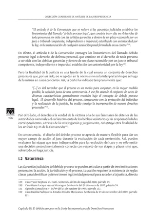 106
COLECCIÓN CUADERNOS DE ANÁLISIS DE LA JURISPRUDENCIA
Capítulo III: El debido proceso en la Corte Interamericana de Derechos Humanos
“El artículo 8 de la Convención que se refiere a las garantías judiciales establece los
lineamientos del llamado ‘debido proceso legal’, que consiste inter alia en el derecho de
toda persona a ser oída con las debidas garantías y dentro de un plazo razonable por un
juez o tribunal competente, independiente e imparcial, establecido con anterioridad por
la ley, en la sustanciación de cualquier acusación penal formulada en su contra”129
.
En efecto, el artículo 8 de la Convención consagra los lineamientos del llamado debido
proceso legal o derecho de defensa procesal, que consiste en el derecho de toda persona
a ser oída con las debidas garantías y dentro de un plazo razonable por un juez o tribunal
competente, independiente e imparcial, establecido con anterioridad por la ley130
.
Pero la finalidad de la justicia es una fuente de la cual emana un conjunto de derechos
procesales que, por un lado, no se agotan en la norma sino en la interpretación que se haga
de la misma en casos concretos. Así, la Corte ha indicado tempranamente que:
“[…] es útil recordar que el proceso es un medio para asegurar, en la mayor medida
posible, la solución justa de una controversia. A ese fin atiende el conjunto de actos de
diversas características generalmente reunidos bajo el concepto de debido proceso
legal. El desarrollo histórico del proceso, consecuente con la protección del individuo
y la realización de la justicia, ha traído consigo la incorporación de nuevos derechos
procesales”131
.
Por otro lado, el derecho a la verdad de la víctima o la de sus familiares de obtener de las
autoridades nacionales el esclarecimiento de los hechos violatorios y las responsabilidades
correspondientes, a través de la investigación y juzgamiento, constituye otra finalidad de
los artículo 8 y 25 de la Convención132
.
En consecuencia, el diseño del debido proceso se aprecia de manera flexible para dar un
mayor campo de acción al juez durante la evaluación de cada pretensión. Así, pueden
evaluarse las etapas que sean indispensables para la resolución del caso y no sólo emitir
una decisión procedimentalmente correcta con respeto de sus etapas y plazos sino que,
sobretodo, se haga justicia.
I.2 Naturaleza
Las Garantías Judiciales del debido proceso se pueden articular a partir de tres instituciones
procesales: la acción, la jurisdicción y el proceso. La acción requiere la existencia de reglas
claras para identificar quiénes tienen legitimidad procesal para acceder a la justicia, directa
129	 Caso Yvon Neptune vs. Haití. Sentencia del 06 de mayo del 2008, párrafo 79.
130	 Caso Genie Lacayo versus Nicaragua. Sentencia del 29 de enero de 1997, párrafo 74.
131	 Opinión Consultiva N° 16/99 del 01 de octubre de 1999, párrafo 117.
132	 Caso Radilla Pacheco vs. Estados Unidos Mexicanos. Sentencia de 23 de noviembre del 2009, párrafo
121.
 