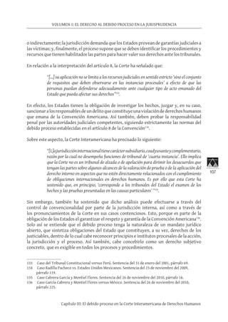 107
VOLUMEN 1: EL DERECHO AL DEBIDO PROCESO EN LA JURISPRUDENCIA
Capítulo III: El debido proceso en la Corte Interamericana de Derechos Humanos
o indirectamente; la jurisdicción demanda que los Estados provean de garantías judiciales a
las víctimas; y, finalmente, el proceso supone que se deben identificar los procedimientos y
recursos que tienen habilitados las partes para hacer valer sus derechos ante los tribunales.
En relación a la interpretación del artículo 8, la Corte ha señalado que:
“[…] su aplicación no se limita a los recursos judiciales en sentido estricto ‘sino el conjunto
de requisitos que deben observarse en las instancias procesales’ a efecto de que las
personas puedan defenderse adecuadamente ante cualquier tipo de acto emanado del
Estado que pueda afectar sus derechos”133
.
En efecto, los Estados tienen la obligación de investigar los hechos, juzgar y, en su caso,
sancionaralosresponsablesdeundelitoqueconstituyeunaviolacióndederechoshumanos
que emana de la Convención Americana. Así también, deben probar la responsabilidad
penal por las autoridades judiciales competentes, siguiendo estrictamente las normas del
debido proceso establecidas en el artículo 8 de la Convención134
.
Sobre este aspecto, la Corte Interamericana ha precisado lo siguiente:
“[L]ajurisdiccióninternacionaltienecaráctersubsidiario,coadyuvanteycomplementario,
razón por la cual no desempeña funciones de tribunal de ‘cuarta instancia’. Ello implica
que la Corte no es un tribunal de alzada o de apelación para dirimir los desacuerdos que
tengan las partes sobre algunos alcances de la valoración de prueba o de la aplicación del
derecho interno en aspectos que no estén directamente relacionados con el cumplimiento
de obligaciones internacionales en derechos humanos. Es por ello que esta Corte ha
sostenido que, en principio, ‘corresponde a los tribunales del Estado el examen de los
hechos y las pruebas presentadas en las causas particulares’ ”135
.
Sin embargo, también ha sostenido que dicho análisis puede efectuarse a través del
control de convencionalidad por parte de la jurisdicción interna, así como a través de
los pronunciamientos de la Corte en sus casos contenciosos. Esto, porque es parte de la
obligación de los Estados el garantizar el respeto y garantía de la Convención Americana136
.
Solo así se entiende que el debido proceso tenga la naturaleza de un mandato jurídico
abierto, que sintetiza obligaciones del Estado que constituyen, a su vez, derechos de los
justiciables, dentro de lo cual cabe reconocer principios e institutos procesales de la acción,
la jurisdicción y el proceso. Así también, cabe concebirlo como un derecho subjetivo
concreto, que es exigible en todos los procesos y procedimientos.
133	 Caso del Tribunal Constitucional versus Perú. Sentencia del 31 de enero del 2001, párrafo 69.
134	 Caso Radilla Pacheco vs. Estados Unidos Mexicanos. Sentencia del 23 de noviembre del 2009,
párrafo 119.
135	 Caso Cabrera García y Montiel Flores. Sentencia del 26 de noviembre del 2010, párrafo 16.
136	 Caso García Cabrera y Montiel Flores versus México. Sentencia del 26 de noviembre del 2010,
párrafo 225.
 
