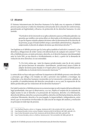 108
COLECCIÓN CUADERNOS DE ANÁLISIS DE LA JURISPRUDENCIA
Capítulo III: El debido proceso en la Corte Interamericana de Derechos Humanos
I.3 Alcance
El Sistema Interamericano de Derechos Humanos le ha dado una vis expansiva al debido
proceso para alcanzar a todos los elementos estructurales de la solución de controversias,
garantizando así legitimidad y eficacia a la protección de los derechos humanos. En este
sentido:
“Elartículo8.1delaConvenciónnoseaplicasolamenteajuecesytribunalesjudiciales.Las
garantías que establece esta norma deben ser observadas en los distintos procedimientos
en que los órganos estatales adoptan decisiones sobre la determinación de los derechos de
las personas, ya que el Estado también otorga a autoridades administrativas, colegiadas o
unipersonales, la función de adoptar decisiones que determinan derechos”137
.
Tan legítimo es el debido proceso que la Corte aplica también el artículo 8, numeral 2, a los
derechos y obligaciones de orden “penal, civil, laboral, fiscal o de cualquier otro carácter”138
. Por
ello, el debido proceso, en tanto principio y derecho, es el derecho humano más demandado
ante la Corte IDH, ya sea directa o incidentalmente; es decir, a partir de la demanda de
violación de otros derechos. En ese entendido:
“[…] la Corte estima que tanto los órganos jurisdiccionales como los de otro carácter
que ejerzan funciones de naturaleza materialmente jurisdiccional, tienen el deber de
adoptar decisiones justas basadas en el respeto pleno a las garantías del debido proceso
establecidas en el artículo 8 de la Convención Americana”139
.
Lo antes dicho no hace más que reafirmar la importancia del debido proceso como derecho
y principio, que obliga a los Estados no sólo a prevenir sino también a investigar, las
violaciones a los derechos humanos reconocidos en la Convención y procurar, además, si
es posible, el restablecimiento del derecho conculcado o, en su caso, la reparación de los
daños producidos por las violaciones de los derechos humanos140
.
Portodoloanterior,eldebidoprocesoensuesenciaexigenosolorespetodelprocedimiento
legal prediseñado, sino que su observancia, a su vez, implica el respeto de un conjunto de
reglas (como lo son el derecho a la presunción de inocencia, derecho a la información,
derecho de defensa, derecho a un proceso público, derecho a la libertad probatoria, derecho
a declarar libremente, derecho a la cosa juzgada, la imparcialidad e independencia, entre
otros), que se encuentran involucrados en cada una de las etapas del análisis y resolución
en principio en todo tipo de proceso.
137	 Caso Barbani Duarte y otros vs. Uruguay. Sentencia del 13 de octubre del 2011, párrafo 118.
138	 Caso Baena Ricardo y otros versus Panamá. Sentencia del 02 de febrero del 2001, párrafo 125.
139	 Caso Ivcher Bronstein versus Perú. Sentencia del 06 de febrero del 2001, párrafo 104.
140	 Caso Ticona Estrada y otros vs. Bolivia. Sentencia de 27 de noviembre de 2008, párrafo 78
 