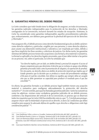 109
VOLUMEN 1: EL DERECHO AL DEBIDO PROCESO EN LA JURISPRUDENCIA
Capítulo III: El debido proceso en la Corte Interamericana de Derechos Humanos
II. GARANTÍAS MÍNIMAS DEL DEBIDO PROCESO
La Corte considera que todo Estado tiene la obligación de asegurar, en toda circunstancia,
las garantías judiciales indispensables para la protección de los derechos y libertades
consagrados en la Convención, inclusive durante los estados de excepción. Asimismo, la
Corte ha considerado como garantías indispensables aquellos procedimientos judiciales
que, ordinariamente, son idóneos para garantizar la plenitud del ejercicio de los derechos
y libertades141
.
Para asegurar ello, el debido proceso como derecho fundamental goza de un doble carácter:
como derecho subjetivo y particular, exigible por una persona; y como derecho objetivo,
pues asume una dimensión institucional y valorativa a ser respetada por todos, debido a
que lleva implícito los fines sociales y colectivos de justicia. Por dicha razón, las garantías
mínimas del debido proceso tienen dos acepciones: una formal y otra material o sustantiva.
La formal es aplicable a los derechos legales procesales, que el juez debe tutelar a las partes
en un proceso. Así, sobre el particular, la Corte ha señalado que:
“Ese derecho implica, por un lado, un ámbito formal y procesal de asegurar el acceso al
órgano competente para que determine el derecho que se reclama en apego a las debidas
garantías procesales (tales como la presentación de alegatos y la aportación de prueba).
Por otra parte, ese derecho abarca un ámbito de protección material que implica que el
Estado garantice que la decisión que se produzca a través del procedimiento satisfaga
el fin para el cual fue concebido. Esto último no significa que siempre deba ser acogido
sino que se debe garantizar su capacidad para producir el resultado para el que fue
concebido”142
.
En efecto, las garantías formales a un debido proceso legal también tienen una acepción
material o sustantiva para configurar adecuadamente la protección del derecho
sustantivo143
.Enestesentido,paraquelasllamadasgarantíasjudiciales-tantolassustantivas
como las adjetivas- existan como verdaderas garantías judiciales de un debido proceso,
conforme a las disposiciones del artículo 8 de la Convención, es preciso que se observen
todos los requisitos que la Corte CIDH ha establecido; esto es, que: “[…] ‘sirv[a]n para proteger,
asegurar o hacer valer la titularidad o el ejercicio de un derecho’, es decir, las ‘condiciones que deben
cumplirse para asegurar la adecuada defensa de aquéllos cuyos derechos u obligaciones están bajo
consideración judicial’ ”144
.
141	 Caso Zambrano Vélez y otros vs. Ecuador. Sentencia del 04 de julio del 2007, párrafo 54.
142	 Caso Barbani Duarte y otros vs. Uruguay. Sentencia del 13 de octubre del 2011, párrafo 122.
143	 Caso Lori Berenson Mejía versus Perú. Sentencia del 25 de noviembre del 2004, párrafo 132;
asimismo, Caso del Tribunal Constitucional versus Perú. Sentencia del 31 de enero del 2001, párrafo
70.
144	 Caso Juan Humberto Sánchez versus Honduras. Sentencia del 07 de junio del 2003, párrafo 124.
 