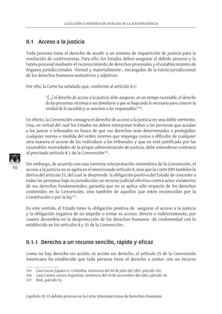 110
COLECCIÓN CUADERNOS DE ANÁLISIS DE LA JURISPRUDENCIA
Capítulo III: El debido proceso en la Corte Interamericana de Derechos Humanos
II.1 Acceso a la justicia
Toda persona tiene el derecho de acudir a un sistema de impartición de justicia para la
resolución de controversias. Para ello, los Estados deben asegurar el debido proceso y la
tutela procesal mediante el reconocimiento de derechos procesales y el establecimiento de
órganos jurisdiccionales –formal y materialmente-, encargados de la tutela jurisdiccional
de los derechos humanos sustantivos y adjetivos.
Por ello, la Corte ha señalado que, conforme al artículo 8.1:
“[…] el derecho de acceso a la justicia debe asegurar, en un tiempo razonable, el derecho
de las presuntas víctimas o sus familiares a que se haga todo lo necesario para conocer la
verdad de lo sucedido y se sancione a los responsables”145
.
En efecto, la Convención consagra el derecho de acceso a la justicia en una doble vertiente.
Una, en virtud del cual los Estados no deben interponer trabas a las personas que acudan
a los jueces o tribunales en busca de que sus derechos sean determinados o protegidos:
cualquier norma o medida del orden interno que imponga costos o dificulte de cualquier
otra manera el acceso de los individuos a los tribunales y que no esté justificada por las
razonables necesidades de la propia administración de justicia, debe entenderse contraria
al precitado artículo 8.1 de la Convención146
.
Sin embargo, de acuerdo con una correcta interpretación sistemática de la Convención, el
acceso a la justicia no se agota en el mencionado artículo 8, sino que la Corte IDH también lo
deriva del artículo 25, del cual se desprende la obligación positiva del Estado de conceder a
todas las personas bajo su jurisdicción un recurso judicial efectivo contra actos violatorios
de sus derechos fundamentales; garantía que no se aplica sólo respecto de los derechos
contenidos en la Convención, sino también de aquellos que estén reconocidos por la
Constitución o por la ley147
.
En este sentido, el Estado tiene la obligación positiva de asegurar el acceso a la justicia
y la obligación negativa de no impedir o evitar su acceso, directa o indirectamente, por
cuanto devendría en la desprotección de los derechos humanos -de conformidad con lo
establecido en los artículos 8 y 25 de la Convención-.
II.1.1 Derecho a un recurso sencillo, rápido y eficaz
Como no hay derecho sin acción, ni acción sin derecho, el artículo 25 de la Convención
Americana ha establecido que toda persona tiene el derecho a contar con un recurso
145	 Caso Escué Zapata vs. Colombia. Sentencia del 04 de julio del 2007, párrafo 102.
146	 Caso Cantos versus Argentina. Sentencia del 28 de noviembre del 2002, párrafo 50.
147	 Ibid., párrafo 52.
 