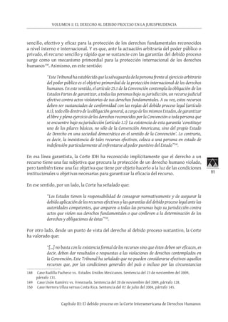 111
VOLUMEN 1: EL DERECHO AL DEBIDO PROCESO EN LA JURISPRUDENCIA
Capítulo III: El debido proceso en la Corte Interamericana de Derechos Humanos
sencillo, efectivo y eficaz para la protección de los derechos fundamentales reconocidos
a nivel interno e internacional. Y es que, ante la actuación arbitraria del poder público o
privado, el recurso sencillo y rápido que se sustancie con las garantías del debido proceso
surge como un mecanismo primordial para la protección internacional de los derechos
humanos148
. Asimismo, en este sentido:
“EsteTribunalhaestablecidoquelasalvaguardadelapersonafrentealejercicioarbitrario
del poder público es el objetivo primordial de la protección internacional de los derechos
humanos. En este sentido, el artículo 25.1 de la Convención contempla la obligación de los
Estados Partes de garantizar, a todas las personas bajo su jurisdicción, un recurso judicial
efectivo contra actos violatorios de sus derechos fundamentales. A su vez, estos recursos
deben ser sustanciados de conformidad con las reglas del debido proceso legal (artículo
8.1), todo ello dentro de la obligación general, a cargo de los mismos Estados, de garantizar
el libre y pleno ejercicio de los derechos reconocidos por la Convención a toda persona que
se encuentre bajo su jurisdicción (artículo 1.1) La existencia de esta garantía ‘constituye
uno de los pilares básicos, no sólo de la Convención Americana, sino del propio Estado
de Derecho en una sociedad democrática en el sentido de la Convención’. Lo contrario,
es decir, la inexistencia de tales recursos efectivos, coloca a una persona en estado de
indefensión,
particularmente al enfrentarse al poder punitivo del Estado”149
.
En esa línea garantista, la Corte IDH ha reconocido implícitamente que el derecho a un
recurso tiene una faz subjetiva que procura la protección de un derecho humano violado,
pero también tiene una faz objetiva que tiene por objeto hacerlo a la luz de las condiciones
institucionales u objetivas necesarias para garantizar la eficacia del recurso.
En ese sentido, por un lado, la Corte ha señalado que:
“Los Estados tienen la responsabilidad de consagrar normativamente y de asegurar la
debida aplicación de los recursos efectivos y las garantías del debido proceso legal ante las
autoridades competentes, que amparen a todas las personas bajo su jurisdicción contra
actos que violen sus derechos fundamentales o que conlleven a la determinación de los
derechos y obligaciones de éstas”150
.
Por otro lado, desde un punto de vista del derecho al debido proceso sustantivo, la Corte
ha valorado que:
“[…] no basta con la existencia formal de los recursos sino que éstos deben ser eficaces, es
decir, deben dar resultados o respuestas a las violaciones de derechos contemplados en
la Convención. Este Tribunal ha señalado que no pueden considerarse efectivos aquellos
recursos que, por las condiciones generales del país o incluso por las circunstancias
148	 Caso Radilla Pacheco vs. Estados Unidos Mexicanos. Sentencia del 23 de noviembre del 2009,
párrafo 131.
149	 Caso Usón Ramírez vs. Venezuela. Sentencia del 20 de noviembre del 2009, párrafo 128.
150	 Caso Herrera Ulloa versus Costa Rica. Sentencia del 02 de julio del 2004, párrafo 145.
 