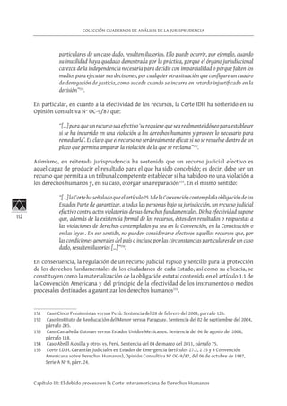 112
COLECCIÓN CUADERNOS DE ANÁLISIS DE LA JURISPRUDENCIA
Capítulo III: El debido proceso en la Corte Interamericana de Derechos Humanos
particulares de un caso dado, resulten ilusorios. Ello puede ocurrir, por ejemplo, cuando
su inutilidad haya quedado demostrada por la práctica, porque el órgano jurisdiccional
carezca de la independencia necesaria para decidir con imparcialidad o porque falten los
medios para ejecutar sus decisiones; por cualquier otra situación que configure un cuadro
de denegación de justicia, como sucede cuando se incurre en retardo injustificado en la
decisión”151
.
En particular, en cuanto a la efectividad de los recursos, la Corte IDH ha sostenido en su
Opinión Consultiva N° OC-9/87 que:
“[…]paraqueunrecursoseaefectivo‘serequierequesearealmenteidóneoparaestablecer
si se ha incurrido en una violación a los derechos humanos y proveer lo necesario para
remediarla’. Es claro que el recurso no será realmente eficaz si no se resuelve dentro de un
plazo que permita amparar la violación de la que se reclama”152
.
Asimismo, en reiterada jurisprudencia ha sostenido que un recurso judicial efectivo es
aquel capaz de producir el resultado para el que ha sido concebido; es decir, debe ser un
recurso que permita a un tribunal competente establecer si ha habido o no una violación a
los derechos humanos y, en su caso, otorgar una reparación153
. En el mismo sentido:
“[…]laCortehaseñaladoqueelartículo25.1delaConvencióncontemplalaobligacióndelos
Estados Parte de garantizar, a todas las personas bajo su jurisdicción, un recurso judicial
efectivo contra actos violatorios de sus derechos fundamentales. Dicha efectividad supone
que, además de la existencia formal de los recursos, éstos den resultados o respuestas a
las violaciones de derechos contemplados ya sea en la Convención, en la Constitución o
en las leyes. En ese sentido, no pueden considerarse efectivos aquellos recursos que, por
las condiciones generales del país o incluso por las circunstancias particulares de un caso
dado, resulten ilusorios […]”154
.
En consecuencia, la regulación de un recurso judicial rápido y sencillo para la protección
de los derechos fundamentales de los ciudadanos de cada Estado, así como su eficacia, se
constituyen como la materialización de la obligación estatal contenida en el artículo 1.1 de
la Convención Americana y del principio de la efectividad de los instrumentos o medios
procesales destinados a garantizar los derechos humanos155
.
151	 Caso Cinco Pensionistas versus Perú. Sentencia del 28 de febrero del 2003, párrafo 126.
152	 Caso Instituto de Reeducación del Menor versus Paraguay. Sentencia del 02 de septiembre del 2004,
párrafo 245.
153	 Caso Castañeda Gutman versus Estados Unidos Mexicanos. Sentencia del 06 de agosto del 2008,
párrafo 118.
154	 Caso Abrill Alosilla y otros vs. Perú. Sentencia del 04 de marzo del 2011, párrafo 75.
155	 Corte I.D.H. Garantías Judiciales en Estados de Emergencia (artículos 27.2, 2 25 y 8 Convención
Americana sobre Derechos Humanos), Opinión Consultiva N° OC-9/87, del 06 de octubre de 1987,
Serie A Nº 9, párr. 24.
 