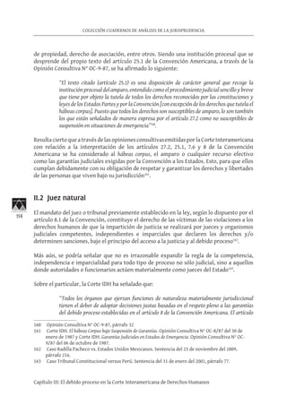 114
COLECCIÓN CUADERNOS DE ANÁLISIS DE LA JURISPRUDENCIA
Capítulo III: El debido proceso en la Corte Interamericana de Derechos Humanos
de propiedad, derecho de asociación, entre otros. Siendo una institución procesal que se
desprende del propio texto del artículo 25.1 de la Convención Americana, a través de la
Opinión Consultiva N° OC-9-87, se ha afirmado lo siguiente:
“El texto citado (artículo 25.1) es una disposición de carácter general que recoge la
institución procesal del amparo, entendido como el procedimiento judicial sencillo y breve
que tiene por objeto la tutela de todos los derechos reconocidos por las constituciones y
leyes de los Estados Partes y por la Convención [con excepción de los derechos que tutela el
hábeas corpus]. Puesto que todos los derechos son susceptibles de amparo, lo son también
los que están señalados de manera expresa por el artículo 27.2 como no susceptibles de
suspensión en situaciones de emergencia”160
.
Resultaciertoqueatravés delas opinionesconsultivasemitidas porlaCorte Interamericana
con relación a la interpretación de los artículos 27.2, 25.1, 7.6 y 8 de la Convención
Americana se ha considerado al hábeas corpus, el amparo o cualquier recurso efectivo
como las garantías judiciales exigidas por la Convención a los Estados. Esto, para que ellos
cumplan debidamente con su obligación de respetar y garantizar los derechos y libertades
de las personas que viven bajo su jurisdicción161
.
II.2 Juez natural
El mandato del juez o tribunal previamente establecido en la ley, según lo dispuesto por el
artículo 8.1 de la Convención, constituye el derecho de las víctimas de las violaciones a los
derechos humanos de que la impartición de justicia se realizará por jueces y organismos
judiciales competentes, independientes e imparciales que declaren los derechos y/o
determinen sanciones, bajo el principio del acceso a la justicia y al debido proceso162
.
Más aún, se podría señalar que no es irrazonable expandir la regla de la competencia,
independencia e imparcialidad para todo tipo de proceso no sólo judicial, sino a aquellos
donde autoridades o funcionarios actúen materialmente como jueces del Estado163
.
Sobre el particular, la Corte IDH ha señalado que:
“Todos los órganos que ejerzan funciones de naturaleza materialmente jurisdiccional
tienen el deber de adoptar decisiones justas basadas en el respeto pleno a las garantías
del debido proceso establecidas en el artículo 8 de la Convención Americana. El artículo
160	 Opinión Consultiva N° OC-9-87, párrafo 32
161	 Corte IDH. El hábeas Corpus bajo Suspensión de Garantías. Opinión Consultiva N° OC-8/87 del 30 de
enero de 1987 y Corte IDH. Garantías Judiciales en Estados de Emergencia. Opinión Consultiva N° OC-
9/87 del 06 de octubre de 1987.
162	 Caso Radilla Pacheco vs. Estados Unidos Mexicanos. Sentencia del 23 de noviembre del 2009,
párrafo 216.
163	 Caso Tribunal Constitucional versus Perú. Sentencia del 31 de enero del 2001, párrafo 77.
 