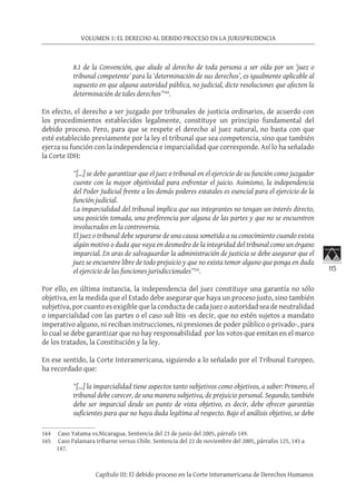 115
VOLUMEN 1: EL DERECHO AL DEBIDO PROCESO EN LA JURISPRUDENCIA
Capítulo III: El debido proceso en la Corte Interamericana de Derechos Humanos
8.1 de la Convención, que alude al derecho de toda persona a ser oída por un ‘juez o
tribunal competente’ para la ‘determinación de sus derechos’, es igualmente aplicable al
supuesto en que alguna autoridad pública, no judicial, dicte resoluciones que afecten la
determinación de tales derechos”164
.
En efecto, el derecho a ser juzgado por tribunales de justicia ordinarios, de acuerdo con
los procedimientos establecidos legalmente, constituye un principio fundamental del
debido proceso. Pero, para que se respete el derecho al juez natural, no basta con que
esté establecido previamente por la ley el tribunal que sea competencia, sino que también
ejerza su función con la independencia e imparcialidad que corresponde. Así lo ha señalado
la Corte IDH:
“[…] se debe garantizar que el juez o tribunal en el ejercicio de su función como juzgador
cuente con la mayor objetividad para enfrentar el juicio. Asimismo, la independencia
del Poder Judicial frente a los demás poderes estatales es esencial para el ejercicio de la
función judicial.
La imparcialidad del tribunal implica que sus integrantes no tengan un interés directo,
una posición tomada, una preferencia por alguna de las partes y que no se encuentren
involucrados en la controversia.
El juez o tribunal debe separarse de una causa sometida a su conocimiento cuando exista
algún motivo o duda que vaya en desmedro de la integridad del tribunal como un órgano
imparcial. En aras de salvaguardar la administración de justicia se debe asegurar que el
juez se encuentre libre de todo prejuicio y que no exista temor alguno que ponga en duda
el ejercicio de las funciones jurisdiccionales”165
.
Por ello, en última instancia, la independencia del juez constituye una garantía no sólo
objetiva, en la medida que el Estado debe asegurar que haya un proceso justo, sino también
subjetiva, por cuanto es exigible que la conducta de cada juez o autoridad sea de neutralidad
o imparcialidad con las partes o el caso sub litis -es decir, que no estén sujetos a mandato
imperativo alguno, ni reciban instrucciones, ni presiones de poder público o privado-, para
lo cual se debe garantizar que no hay responsabilidad por los votos que emitan en el marco
de los tratados, la Constitución y la ley.
En ese sentido, la Corte Interamericana, siguiendo a lo señalado por el Tribunal Europeo,
ha recordado que:
“[…] la imparcialidad tiene aspectos tanto subjetivos como objetivos, a saber: Primero, el
tribunal debe carecer, de una manera subjetiva, de prejuicio personal. Segundo, también
debe ser imparcial desde un punto de vista objetivo, es decir, debe ofrecer garantías
suficientes para que no haya duda legítima al respecto. Bajo el análisis objetivo, se debe
164	 Caso Yatama vs.Nicaragua. Sentencia del 23 de junio del 2005, párrafo 149.
165	 Caso Palamara Iribarne versus Chile. Sentencia del 22 de noviembre del 2005, párrafos 125, 145 a
147.
 