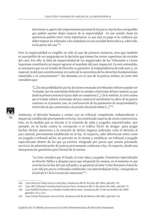 116
COLECCIÓN CUADERNOS DE ANÁLISIS DE LA JURISPRUDENCIA
Capítulo III: El debido proceso en la Corte Interamericana de Derechos Humanos
determinar si, aparte del comportamiento personal de los jueces, hay hechos averiguables
que podrán suscitar dudas respecto de su imparcialidad. En este sentido, hasta las
apariencias podrán tener cierta importancia. Lo que está en juego es la confianza que
deben inspirar los tribunales a los ciudadanos en una sociedad democrática y, sobre todo,
en las partes del caso”166
.
Pero la imparcialidad es exigible no sólo al juez de primera instancia, sino que también
es susceptible de ser asegurada en la decisión que tomen las cortes superiores de revisión
del caso. Por ello, la falta de imparcialidad de los magistrados de los Tribunales o Cortes
Supremas constituiría un mayor agravio al mandato del juez imparcial. En este entendido,
es necesario que en un Estado de Derecho se garantice la independencia de todo juez y, en
especial, la del juez constitucional, en razón de la naturaleza de los derechos fundamentales
sometidos a su conocimiento167
. No obstante, en el caso de la justicia militar, la Corte IDH
considera que:
“[…] la sola posibilidad de que las decisiones emanadas de tribunales militares puedan ser
‘revisadas’ por las autoridades federales no satisface el principio del juez natural, ya que
desde la primera instancia el juez debe ser competente […]. De lo anterior, la Corte estima
que el Estado vulneró el principio del juez natural al extralimitar la esfera de la justicia
castrense en el presente caso, en contravención de los parámetros de excepcionalidad y
restricción de que caracterizan a la jurisdicción penal militar […]”168
.
Asimismo, el derecho humano a contar con un tribunal competente, independiente e
imparcial, establecido previamente en la ley, ha constituido materia de cierta controversia.
Esto, en la medida que se discute si la creación de salas y juzgados especializados -por
ejemplo, en la lucha contra la corrupción o el tráfico ilícito de drogas- para juzgar
hechos ilícitos anteriores a la creación de dichos órganos judiciales viola el derecho al
juez natural, previamente establecido en la ley. Al respecto, cabe diferenciar entre crear
un juzgado o tribunal ad-hoc no previsto en la norma y establecer un tribunal o juzgado
especializado dentro de los que ya existen, integrado por jueces que vienen prestando
servicios de administración de justicia previamente conforme a ley. Al respecto, desde una
interpretación garantista pero formal de la norma:
“La Corte considera que el Estado, al crear Salas y Juzgados Transitorios Especializados
en Derecho Público y designar jueces que integrarán los mismos, en el momento en que
ocurrían los hechos del caso sub judice, no garantizó al señor Ivcher Bronstein el derecho
a ser oído por jueces o tribunales establecidos ‘con anterioridad por la ley’, consagrado en
el artículo 8.1 de la Convención Americana”169
.
166	 Caso Herrera Ulloa versus Costa Rica. Sentencia del 02 de julio del 2004, párrafo 170.
167	 Caso del Tribunal Constitucional versus Perú. Sentencia del 31 de enero del 2001, párrafo 75.
168	 Caso Radilla Pacheco vs. Estados Unidos Mexicanos. Sentencia del 23 de noviembre del 2009,
párrafos 222 y 223.
169	 Caso Ivcher Bronstein versus Perú. Sentencia del 06 de febrero del 2001, párrafo 114.
 