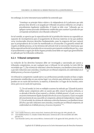 117
VOLUMEN 1: EL DERECHO AL DEBIDO PROCESO EN LA JURISPRUDENCIA
Capítulo III: El debido proceso en la Corte Interamericana de Derechos Humanos
Sin embargo, la Corte Interamericana también ha sostenido que:
“Constituye un principio básico relativo a la independencia de la judicatura que toda
persona tiene derecho a ser juzgada por tribunales de justicia ordinarios con arreglo a
procedimientos legalmente establecidos. El Estado no debe crear “tribunales que no
apliquen normas procesales debidamente establecidas para sustituir la jurisdicción que
corresponda normalmente a los tribunales ordinarios”170
.
En tal sentido, se aprecia que la especialización de la jurisdicción interna no supondría un
supuesto de incompetencia para el juzgamiento de diversas materias en las que podrían
verse involucrados diversos derechos fundamentales, pues la exigencia del juez natural
que la jurisprudencia de la Corte ha manifestado se circunscribe a la garantía estatal del
respeto al debido proceso, en los términos del artículo 8 de la Convención Americana: que
dicha especialización de la jurisdicción se encuentre previamente establecida por ley, y que
el procedimiento a seguir por dicho órgano jurisdiccional debe ser aquel que generalmente
es aplicado por los tribunales ordinarios.
II.2.1 Tribunal competente
La violación de los derechos humanos debe ser investigada y sancionada por jueces y
tribunales competentes, no por cualquier juez o tribunal. En tal sentido, la Corte IDH ha
recordado que “[…] las víctimas de violaciones a derechos humanos y sus familiares tienen derecho
a que tales violaciones sean conocidas y resueltas por un tribunal competente, de conformidad con el
debido proceso y el acceso a la justicia“171
.
Un tribunal es competente cuando ejerce sus atribuciones jurisdiccionales en base a reglas
previamente establecidas en una norma legal. Los criterios para delimitar la competencia
pueden ser en razón del territorio, la materia, el domicilio o el lugar de los hechos, entre
otros; pero no en razón de la persona.
“[…] En tal sentido, la Corte en múltiples ocasiones ha indicado que ‘[c]uando la justicia
militar asume competencia sobre un asunto que debe conocer la justicia ordinaria, se
ve afectado el derecho al juez natural y, a fortiori, el debido proceso’, el cual, a su vez, se
encuentra íntimamente ligado al propio derecho de acceso a la justicia. El juez encargado
delconocimientodeunacausadebesercompetente,ademásdeindependienteeimparcial.
‘[…].En tal sentido, las víctimas de violaciones a derechos humanos y sus familiares tienen
derecho a que tales violaciones sean conocidas y resueltas por un tribunal competente, de
conformidad con el debido proceso y el acceso a la justicia’ ”172
.
170	 Caso Castillo Petruzzi y otros versus Perú. Sentencia del 30 de mayo de 1999, párrafo 129.
171	 Caso Radilla Pacheco vs. Estados Unidos Mexicanos. Sentencia del 23 de noviembre del 2009,
párrafo 275.
172	 Caso Rosendo Cantú y otra versus México. Sentencia del 31 de agosto del 2010, párrafos 273 y 275.
 