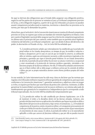 118
COLECCIÓN CUADERNOS DE ANÁLISIS DE LA JURISPRUDENCIA
Capítulo III: El debido proceso en la Corte Interamericana de Derechos Humanos
De aquí se derivan dos obligaciones que el Estado debe asegurar: una obligación positiva,
según la cual las partes de un proceso se someten al juez y/o tribunal competente previsto
en la ley, y otra obligación negativa, a partir de la que los tribunales y/o jueces no pueden
asumir competencia jurisdiccional en materias, territorios o domicilios no previstos en la
norma, por más que lo demanden las partes.
Ahora bien, que el artículo 8.1 de la Convención Americana se remita al tribunal competente
previsto en la ley no supone que exista un mandato de remisión legislativa en blanco. Esto
por cuanto el legislador nacional debe asegurar que los criterios de competencia garanticen
en última ratio el principio del juez natural, como también que no permita otras hipótesis
violatorias del derecho a un tribunal competente -que van desde el abuso del derecho o de
poder, la desviación o el fraude a la ley-. Así, la Corte IDH ha señalado que:
“[…] considera pertinente señalar que reiteradamente ha establecido que la jurisdicción
penal militar en los Estados democráticos, en tiempos de paz, ha tendido a reducirse e
incluso a desaparecer, por lo cual, en caso de que un Estado la conserve, su utilización
debe ser mínima, según sea estrictamente necesario, y debe encontrarse inspirada en los
principios y garantías que rigen el derecho penal moderno. En un Estado democrático
de derecho, la jurisdicción penal militar ha de tener un alcance restrictivo y excepcional
y estar encaminada a la protección de intereses jurídicos especiales, vinculados a las
funciones propias de las fuerzas militares. Por ello, el Tribunal ha señalado anteriormente
que en el fuero militar sólo se debe juzgar a militares activos por la comisión de delitos
o faltas que por su propia naturaleza atenten contra bienes jurídicos propios del orden
militar”173
.
En ese sentido, la Corte Interamericana ha sido muy clara en declarar que las normas que
regulanalostribunalesmilitaresrequierenofrecergarantíasdecompetencia,paraquesean
conformes a la Convención Americana174
; garantías sustantivas y adjetivas como no juzgar
a civiles, ni siquiera por hechos que sean bienes de protección castrense. Asimismo, se debe
garantizar la inamovilidad o permanencia de los jueces militares y un sistema adecuado de
nombramiento que garanticen la competencia e independencia que le corresponde a todo
tribunal especializado. Así, la Corte IDH ha establecido tempranamente que:
“[…] la jurisdicción militar ha sido establecida por diversas legislaciones con el fin
de mantener el orden y la disciplina dentro de las fuerzas armadas. Inclusive, esta
jurisdicción funcional reserva su aplicación a los militares que hayan incurrido en delito o
falta dentro del ejercicio de sus funciones y bajo ciertas circunstancias. […]. El traslado de
competencias de la justicia común a la justicia militar y el consiguiente procesamiento de
civiles por el delito de traición a la patria en este fuero, supone excluir al juez natural para
el conocimiento de estas causas. En efecto, la jurisdicción militar no es la naturalmente
aplicable a civiles que carecen de funciones militares y que por ello no pueden incurrir
173	 Caso Rosendo Cantú y otra versus México. Sentencia del 31 de agosto del 2010, párrafo 272.
174	 Caso Loayza Tamayo vs. Perú. Sentencia del 17 de septiembre de 1997, párrafo 61.
 