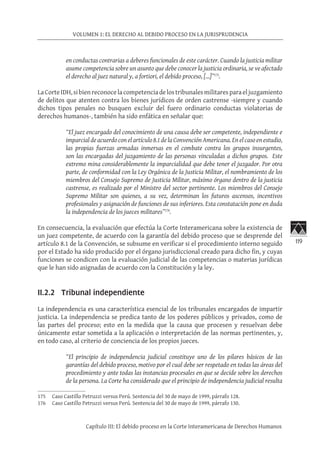 119
VOLUMEN 1: EL DERECHO AL DEBIDO PROCESO EN LA JURISPRUDENCIA
Capítulo III: El debido proceso en la Corte Interamericana de Derechos Humanos
en conductas contrarias a deberes funcionales de este carácter. Cuando la justicia militar
asume competencia sobre un asunto que debe conocer la justicia ordinaria, se ve afectado
el derecho al juez natural y, a fortiori, el debido proceso, […]”175
.
LaCorteIDH,sibienreconocelacompetenciadelostribunalesmilitaresparaeljuzgamiento
de delitos que atenten contra los bienes jurídicos de orden castrense -siempre y cuando
dichos tipos penales no busquen excluir del fuero ordinario conductas violatorias de
derechos humanos-, también ha sido enfática en señalar que:
“El juez encargado del conocimiento de una causa debe ser competente, independiente e
imparcial de acuerdo con el artículo 8.1 de la Convención Americana. En el caso en estudio,
las propias fuerzas armadas inmersas en el combate contra los grupos insurgentes,
son las encargadas del juzgamiento de las personas vinculadas a dichos grupos. Este
extremo mina considerablemente la imparcialidad que debe tener el juzgador. Por otra
parte, de conformidad con la Ley Orgánica de la Justicia Militar, el nombramiento de los
miembros del Consejo Supremo de Justicia Militar, máximo órgano dentro de la justicia
castrense, es realizado por el Ministro del sector pertinente. Los miembros del Consejo
Supremo Militar son quienes, a su vez, determinan los futuros ascensos, incentivos
profesionales y asignación de funciones de sus inferiores. Esta constatación pone en duda
la independencia de los jueces militares”176
.
En consecuencia, la evaluación que efectúa la Corte Interamericana sobre la existencia de
un juez competente, de acuerdo con la garantía del debido proceso que se desprende del
artículo 8.1 de la Convención, se subsume en verificar si el procedimiento interno seguido
por el Estado ha sido producido por el órgano jurisdiccional creado para dicho fin, y cuyas
funciones se condicen con la evaluación judicial de las competencias o materias jurídicas
que le han sido asignadas de acuerdo con la Constitución y la ley.
II.2.2 Tribunal independiente
La independencia es una característica esencial de los tribunales encargados de impartir
justicia. La independencia se predica tanto de los poderes públicos y privados, como de
las partes del proceso; esto en la medida que la causa que procesen y resuelvan debe
únicamente estar sometida a la aplicación o interpretación de las normas pertinentes, y,
en todo caso, al criterio de conciencia de los propios jueces.
“El principio de independencia judicial constituye uno de los pilares básicos de las
garantías del debido proceso, motivo por el cual debe ser respetado en todas las áreas del
procedimiento y ante todas las instancias procesales en que se decide sobre los derechos
de la persona. La Corte ha considerado que el principio de independencia judicial resulta
175	 Caso Castillo Petruzzi versus Perú. Sentencia del 30 de mayo de 1999, párrafo 128.
176	 Caso Castillo Petruzzi versus Perú. Sentencia del 30 de mayo de 1999, párrafo 130.
 