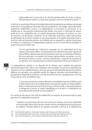 120
COLECCIÓN CUADERNOS DE ANÁLISIS DE LA JURISPRUDENCIA
Capítulo III: El debido proceso en la Corte Interamericana de Derechos Humanos
indispensable para la protección de los derechos fundamentales, por lo que su alcance
debegarantizarseinclusive,ensituacionesespeciales,comoloeselestadodeexcepción”177
.
Enefecto,esunprincipiobásicodelaindependenciadelajudicaturaquetodapersonatenga
el derecho a ser juzgada por tribunales de justicia ordinarios, con arreglo a procedimientos
legalmente establecidos. Conexa a la independencia se encuentra la autonomía, en la
medida que es una garantía institucional que blinda a los jueces o tribunales de menor
grado de no ser compelidos por un criterio meramente jerárquico al resolver un caso,
de acuerdo a las decisiones o intereses de los tribunales superiores. Sobre todo porque
la politización de la justicia siempre es una preocupación en la región latinoamericana, a
través no sólo de la presión externa, sino también por la cooptación y presión interna que
se traduce en violaciones a la independencia judicial. Por eso, la Corte IDH ha señalado en
materia de justicia militar que:
“En otra oportunidad este Tribunal ha constatado que, de conformidad con la Ley
Orgánica de la Justicia Militar, el nombramiento de los miembros del Consejo Supremo de
JusticiaMilitar,máximoórganodentrodelajusticiacastrense,esrealizadoporelMinistro
del sector pertinente. Los miembros del Consejo Supremo Militar son quienes, a su vez,
determinan los futuros ascensos, incentivos profesionales y asignación de funciones de
sus inferiores. Esta constatación pone en duda la independencia de los jueces militares”178
.
La independencia judicial es un derecho de la víctima, pero también una garantía
institucional que la ley ofrece a los ciudadanos ante el peligro no solo de la expedición de
sentencias, actos o nombramientos y ascensos que sean instrumentalizados por los poderes
públicos y/o privados, sino también cuando los órganos judiciales estructuralmente no
garantizan la independencia del juez, ni la eficacia de los recursos impugnatorios. Así lo ha
reconocido la Corte, al establecer que:
“Losrecursossonilusorioscuandosedemuestrasuinutilidadenlapráctica,[debidoaque]
el Poder Judicial carece de la independencia necesaria para decidir con imparcialidad o
faltanlosmediosparaejecutarlasdecisionesquesedictanenellos.Aestopuedeagregarse
la denegación de justicia, el retardo injustificado en la decisión y el impedimento del
acceso del presunto lesionado al recurso judicial”179
.
Es a razón de ello que la Corte IDH ha establecido un conjunto de principios básicos para
garantizar la independencia judicial:
“Conforme a la jurisprudencia de esta Corte y de la Corte Europea, así como de conformidad
con los Principios básicos de las Naciones Unidas relativos a la independencia de la judicatura
(en adelante ‘Principios Básicos’), las siguientes garantías se derivan de la independencia
177	 Caso Reverón Trujillo vs. Venezuela. Sentencia del 30 de junio del 2009, párrafo 68.
178	 Caso Cantoral Benavides versus Perú. Sentencia del 18 de agosto del 2000, párrafo 114.
179	 Caso Ivcher Bronstein vs. Perú. Sentencia del 06 de febrero del 2001, párrafo 137.
 