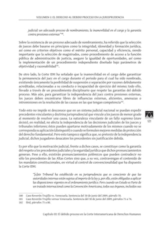 121
VOLUMEN 1: EL DERECHO AL DEBIDO PROCESO EN LA JURISPRUDENCIA
Capítulo III: El debido proceso en la Corte Interamericana de Derechos Humanos
judicial: un adecuado proceso de nombramiento, la inamovilidad en el cargo y la garantía
contra presiones externas”180
.
Sobre la existencia de un proceso adecuado de nombramiento, ha referido que la selección
de jueces debe basarse en principios como la integridad, idoneidad y formación jurídica,
así como en criterios objetivos como el mérito personal, capacidad y eficiencia, siendo
importante que la selección de magistrados, como procedimiento de acceso a la función
pública de administración de justicia, asegure la igualdad de oportunidades, así como
la implementación de un procedimiento independiente diseñado bajo parámetros de
objetividad y razonabilidad181
.
De otro lado, la Corte IDH ha señalado que la inamovilidad en el cargo debe garantizar
la permanencia del juez en el cargo durante el periodo para el cual ha sido nombrado,
existiendo únicamente la posibilidad de suspensión o separación por razones debidamente
acreditadas, relacionadas a su conducta o incapacidad de ejercicio del mismo; todo ello,
llevado a través de un procedimiento disciplinario que respete las garantías del debido
proceso. Más aún, para garantizar la independencia del juez contra presiones externas,
los jueces deben encontrarse libres de influencias externas, alicientes, amenazas o
intromisiones en la resolución de las causas en las que tengan competencia182
.
Todo esto no impide ni desconoce que en un sistema judicial nacional se puedan expedir
precedentes vinculantes y doctrina jurisprudencial que vincule a los jueces de menor grado
al momento de resolver una causa. La naturaleza vinculante de un fallo supremo (stare
decisis), en realidad, no afecta la independencia de las decisiones judiciales de los jueces y
tribunales inferiores; éstos pueden apartarse motivadamente de los mismos cuando no se
correspondasuaplicación(distinguish)ocuandoseformulenmejoresmedidasdeprotección
del derecho fundamental. Pero esto tampoco significa que, so pretexto de la independencia
judicial, dichos juzgadores desacaten los precedentes sin justificación debida.
Es por ello que la motivación judicial, frente a dichos casos, se constituye como la garantía
del respeto a los precedentes judiciales y la seguridad jurídica que dichos pronunciamientos
generan. Pese a ello, existirán pronunciamientos polémicos que pueden contradecir no
sólo los precedentes de las Altas Cortes sino que, a su vez, contravengan el contenido de
los mandatos constitucionales, en virtud al control de convencionalidad que ha dispuesto
la Corte IDH:
“[e]ste Tribunal ha establecido en su jurisprudencia que es consciente de que las
autoridades internas están sujetas al imperio de la ley y, por ello, están obligadas a aplicar
las disposiciones vigentes en el ordenamiento jurídico. Pero cuando un Estado es Parte de
un tratado internacional como la Convención Americana, todos sus órganos, incluidos sus
180	 Caso Reverón Trujillo vs. Venezuela. Sentencia del 30 de junio del 2009, párrafo 70.
181	 Caso Reverón Trujillo versus Venezuela. Sentencia del 30 de junio del 2009, párrafos 71 a 74.
182	 Ibid, párrafos 75 a 80.
 