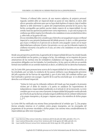 123
VOLUMEN 1: EL DERECHO AL DEBIDO PROCESO EN LA JURISPRUDENCIA
Capítulo III: El debido proceso en la Corte Interamericana de Derechos Humanos
“Primero, el tribunal debe carecer, de una manera subjetiva, de prejuicio personal.
Segundo, también debe ser imparcial desde un punto de vista objetivo, es decir, debe
ofrecer garantías suficientes para que no haya duda legítima al respecto. Bajo el análisis
objetivo se debe determinar si, aparte del comportamiento personal de los jueces, hay
hechos averiguables que podrán suscitar dudas respecto de su imparcialidad. En este
sentido, hasta las apariencias podrán tener cierta importancia. Lo que está en juego es la
confianza que deben inspirar los tribunales a los ciudadanos en una sociedad democrática
y, sobre todo, en las partes del caso.
[En ese entendido,] [l]a Corte considera que el derecho a ser juzgado por un juez o tribunal
imparcial es una garantía fundamental del debido proceso. Es decir, se debe garantizar
que el juez o tribunal en el ejercicio de su función como juzgador cuente con la mayor
objetividad para enfrentar el juicio. Esto permite a su vez, que los tribunales inspiren la
confianza necesaria a las partes en el caso, así como a los ciudadanos en una sociedad
democrática”184
.
Desde una perspectiva positivista, la garantía de la imparcialidad del juez ha estado basada
en su neutralidad con las partes y su apego a la ley. Sin embargo, no se requiere de jueces
amanuenses de las normas sino de verdaderos ciudadanos con toga que, ciertamente, se
encuentren obligados con los tratados, la Constitución y la ley, pero no sólo en un sentido
formal sino también en un sentido material; es decir, en defensa de los derechos humanos.
Así, la Corte IDH, para pronunciarse acerca de la imparcialidad de los tribunales militares,
ha estudiado, por un lado, la conducta de los jueces militares cuya designación proviene
del jefe supremo de las fuerzas de seguridad; y, por el otro lado, del combate militar que
han realizado a quienes van a juzgar. A partir de lo cual ha concluido que se ve afectado el
derecho a un tribunal imparcial:
“Estima la Corte que los tribunales militares del Estado que han juzgado a la presunta
víctima por el delito de traición a la patria no satisfacen los requerimientos de
independencia e imparcialidad establecidos en el artículo 8.1 de la Convención. La Corte
considera que en un caso como el presente, la imparcialidad del juzgador resulta afectada
por el hecho de que las fuerzas armadas tengan la doble función de combatir militarmente
a los grupos insurgentes y de juzgar e imponer penas a los miembros de dichos grupos
[…]”185
.
La Corte IDH ha ratificado esa misma línea jurisprudencial al señalar que “[…] las propias
fuerzas armadas inmersas en el combate contra grupos insurgentes, son las encargadas del
juzgamiento de las personas vinculadas a dichos grupos. Este extremo mina considerablemente la
imparcialidad que debe tener el juzgador”186
.
184	 Caso Herrera Ulloa versus Costa Rica. Sentencia del 02 de julio del 2004, párrafos 170 y 171.
185	 Caso Cantoral Benavides versus Perú. Sentencia del 18 de agosto del 2000, párrafo 114.
186	 Caso Castillo Petruzzi versus Perú. Sentencia del 30 de mayo de 1999, párrafo 130.
 