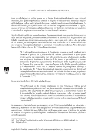 124
COLECCIÓN CUADERNOS DE ANÁLISIS DE LA JURISPRUDENCIA
Capítulo III: El debido proceso en la Corte Interamericana de Derechos Humanos
Pero no sólo la justicia militar puede ser la fuente de violación del derecho a un tribunal
imparcial,sinoquelaimparcialidadtambiénesexigibledecualquierotrainstanciauórgano
del Estado que realiza materialmente funciones jurisdiccionales o cuasi jurisdiccionales. Es
el caso del llamado juicio político que realizan muchos congresos nacionales en la región,
cuando procesan por infracción a la Constitución o por delito en ejercicio de sus funciones
a las más altas magistraturas en muchos Estados de América Latina.
Siendo el juicio político o Impeachment una figura excepcional, que permite al Congreso en
sede política no judicial, procesar constitucionalmente a las más altas magistraturas del
Estado –presidentes, congresistas, ministros, jueces supremos, entre otros-, las garantías
de un proceso justo siempre es un asunto latente, que puede afectar la imparcialidad con
que se valora e interpretan hechos y se sancionan eventuales inconductas. Así lo denunció
la Comisión IDH en el Caso del Tribunal Constitucional:
“d. El juicio político contemplado en la Constitución peruana no puede emplearse para
controlar el ejercicio de la jurisdicción del Tribunal Constitucional ni para ejercer
presión contra sus magistrados, pues ello constituiría, como efectivamente sucedió,
una interferencia ilegítima en la función de los jueces, lo que debilitaría el sistema
democrático de gobierno. El procedimiento de destitución de los magistrados por parte
del Congreso debe tener carácter excepcional y gozar de las debidas garantías judiciales
y de imparcialidad. En este caso el Congreso, a través del juicio político, destituyó a
los magistrados del Tribunal Constitucional siguiendo un procedimiento distinto del
contemplado en la normativa constitucional, con violación del derecho a ser juzgado por
un juez competente, independiente, imparcial y previamente constituido, según lo exige
la Convención […]”187
.
En ese sentido, la Corte IDH falló señalando que;
“De conformidad con los criterios establecidos por este Tribunal, es evidente que el
procedimiento de juicio político al cual fueron sometidos los magistrados destituidos no
aseguró a éstos las garantías del debido proceso legal y no se cumplió con el requisito de
la imparcialidad del juzgador. Además, la Corte observa que, en las circunstancias del
caso concreto, el Poder Legislativo no reunió las condiciones necesarias de independencia
e imparcialidad para realizar el juicio político contra los tres magistrados del Tribunal
Constitucional”188
.	
De esa manera, la Corte busca que se respete el perfil de imparcialidad de los tribunales –
formales y materiales- en base a las obligaciones previas del Estado de asegurar tribunales
competentes e independientes. Sólo así se puede coadyuvar a que el sistema de justicia
se acerque a ocupar una posición legítima en el modelo democrático de control y balance
entre los poderes.
187	 Caso Tribunal Constitucional versus Perú. Sentencia del 31 de enero del 2001, párrafo 53.
188	 Ibid, párrafo 84.
 