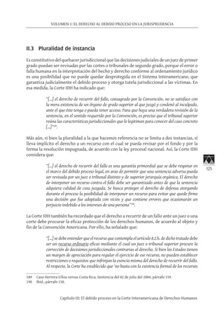 125
VOLUMEN 1: EL DERECHO AL DEBIDO PROCESO EN LA JURISPRUDENCIA
Capítulo III: El debido proceso en la Corte Interamericana de Derechos Humanos
II.3 Pluralidad de instancia
Es constitutivo del quehacer jurisdiccional que las decisiones judiciales de un juez de primer
grado puedan ser revisadas por las cortes o tribunales de segundo grado, porque el error o
falla humana en la interpretación del hecho y derecho conforme al ordenamiento jurídico
es una posibilidad que no puede quedar desprotegida en el Sistema Interamericano, que
garantiza judicialmente el debido proceso y otorga tutela jurisdiccional a las víctimas. En
esa medida, la Corte IDH ha indicado que:
“[…] el derecho de recurrir del fallo, consagrado por la Convención, no se satisface con
la mera existencia de un órgano de grado superior al que juzgó y condenó al inculpado,
ante el que éste tenga o pueda tener acceso. Para que haya una verdadera revisión de la
sentencia, en el sentido requerido por la Convención, es preciso que el tribunal superior
reúna las características jurisdiccionales que lo legitiman para conocer del caso concreto
[…]”189
.
Más aún, si bien la pluralidad a la que hacemos referencia no se limita a dos instancias, sí
lleva implícito el derecho a un recurso con el cual se pueda revisar por el fondo y por la
forma la resolución impugnada, de acuerdo con la ley procesal nacional. Así, la Corte IDH
considera que:
“[…] el derecho de recurrir del fallo es una garantía primordial que se debe respetar en
el marco del debido proceso legal, en aras de permitir que una sentencia adversa pueda
ser revisada por un juez o tribunal distinto y de superior jerarquía orgánica. El derecho
de interponer un recurso contra el fallo debe ser garantizado antes de que la sentencia
adquiera calidad de cosa juzgada. Se busca proteger el derecho de defensa otorgando
durante el proceso la posibilidad de interponer un recurso para evitar que quede firme
una decisión que fue adoptada con vicios y que contiene errores que ocasionarán un
perjuicio indebido a los intereses de una persona”190
.
La Corte IDH también ha recordado que el derecho a recurrir de un fallo ante un juez o una
corte debe procurar la eficaz protección de los derechos humanos, de acuerdo al objeto y
fin de la Convención Americana. Por ello, ha señalado que:
“[…] se debe entender que el recurso que contempla el artículo 8.2.h. de dicho tratado debe
ser un recurso ordinario eficaz mediante el cual un juez o tribunal superior procure la
corrección de decisiones jurisdiccionales contrarias al derecho. Si bien los Estados tienen
un margen de apreciación para regular el ejercicio de ese recurso, no pueden establecer
restricciones o requisitos que infrinjan la esencia misma del derecho de recurrir del fallo.
Al respecto, la Corte ha establecido que ‘no basta con la existencia formal de los recursos
189	 Caso Herrera Ulloa versus Costa Rica. Sentencia del 02 de julio del 2004, párrafo 159.
190	 Ibid., párrafo 158.
 