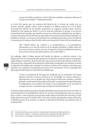 126
COLECCIÓN CUADERNOS DE ANÁLISIS DE LA JURISPRUDENCIA
Capítulo III: El debido proceso en la Corte Interamericana de Derechos Humanos
sino que éstos deben ser eficaces’, es decir, deben dar resultados o respuestas al fin para el
cual fueron concebidos191
” (subrayado nuestro).
La Corte IDH asume que, sin perjuicio del derecho de la víctima de contar con un
recurso sencillo, rápido y eficaz, como el amparo y el hábeas corpus (ver 2.1.), el deber
de protección judicial de los Estados americanos es asegurar cuando menos recursos
ordinarios. Pero queda por definir si con los recursos ordinarios se excluye a un recurso
extraordinario de casación, que permita revisar las resoluciones judiciales por una falsa o
errónea interpretación del derecho (in iudicando) o de la norma procesal (in procedendo), o si
también se excluye a un recurso extraordinario de nulidad que permita revisar el fondo de
lo resuelto por la instancia final de fallo. Sobre esta situación, la Corte IDH ha señalado que:
“[E]l Tribunal afirma que conforme a su jurisprudencia y a la jurisprudencia
internacional, no es tarea de la Corte, ni de la Comisión, identificar ex officio cuáles son
los recursos internos a agotar, sino que corresponde al Estado el señalamiento oportuno
de los recursos internos que deben agotarse y de su efectividad”192
.
Sin embargo, dado el deber general del Estado de adecuar su derecho interno a las
disposiciones de la Convención para garantizar los derechos humanos que ha consagrado,
según dispone el artículo 2 de la Convención, esto incluye la dación de normas conducentes
a la protección y desarrollo de los derechos y libertades consagrados en la misma, así como
la adopción de medidas para suprimir las normas y prácticas de cualquier naturaleza que
entrañen una violación a las garantías previstas en la Convención. En este entendido del
deber general del Estado, la Corte IDH ha señalado que:
“Si bien la Constitución de Nicaragua ha establecido que las resoluciones del Consejo
Supremo Electoral en materia electoral no son susceptibles de recursos ordinarios o
extraordinarios, esto no significa que dicho Consejo no deba estar sometido a controles
judiciales,comoloestánlosotrospoderesdelEstado.Lasexigenciasderivadasdelprincipio
de independencia de los poderes del Estado no son incompatibles con la necesidad de
consagrar recursos o mecanismos para proteger los derechos humanos”193
.
En dicho sentido, dada la naturaleza finalista del debido proceso que asume la Corte IDH, no
podría descartarse la posibilidad de utilizar los recursos extraordinarios, pero no como un
prius -es decir, como requisito procesal para poder agotar la jurisdicción nacional y recién
poder peticionar ante la Comisión IDH-, sino como un plus que garantice mejor el derecho
al debido proceso de la víctima, sin afectar el derecho de formular una petición ante la
Comisión IDH.
191	 Caso Herrera Ulloa versus Costa Rica. Sentencia del 02 de julio del 2004, párrafo 161.
192	 Caso Reverón Trujillo vs. Venezuela. Sentencia del 30 de junio del 2009, párrafo 23.
193	 Caso Yatama vs. Nicaragua. Sentencia del 23 de junio del 2005, párrafo 174.
 