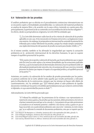 127
VOLUMEN 1: EL DERECHO AL DEBIDO PROCESO EN LA JURISPRUDENCIA
Capítulo III: El debido proceso en la Corte Interamericana de Derechos Humanos
II.4 Valoración de las pruebas
El análisis probatorio que se efectúa en el procedimiento contencioso interamericano no
se encuentra sujeto a formalidades preestablecidas. La valoración del material probatorio
se analiza de manera libre y de acuerdo con la sana crítica, teniendo en cuenta para ello,
principalmente, la pertinencia de su contenido con la acreditación de los hechos alegados194
.
En efecto, desde su jurisprudencia originaria, la Corte IDH ha señalado que:
“[…] La Corte debe determinar cuáles han de ser los criterios de valoración de las pruebas
aplicables en este caso. Ni la Convención ni el Estatuto de la Corte o su Reglamento tratan
esta materia. Sin embargo, la jurisprudencia internacional ha sostenido la potestad de los
tribunales para evaluar libremente las pruebas, aunque ha evitado siempre suministrar
una rígida determinación del quantum de prueba necesario para fundar el fallo […]”195
.
En el mismo sentido, también se ha afirmado la singularidad que reporta la actuación
probatoria en la protección internacional de los derechos humanos, lo que no supone
romper el equilibro procesal de las partes.
“[E]ncuantoalarecepciónyvaloracióndelaprueba,quelosprocedimientosquesesiguen
ante [la Corte] no están sujetos a las mismas formalidades que las actuaciones judiciales
internas, y que la incorporación de determinados elementos al acervo probatorio debe ser
efectuada prestando particular atención a las circunstancias del caso concreto y teniendo
presentes los límites que impone el respeto a la seguridad jurídica y al equilibrio procesal
de las partes”196
.
Asimismo, en cuanto a la valoración de los medios de prueba presentados por las partes,
es postura uniforme de la Corte admitir toda aquella que resulte pertinente y relevante
para la dilucidación de la controversia, siempre que las mismas no hayan sido objeto de
cuestionamiento. Así, ha señalado que “[E]l Tribunal admite el valor probatorio de aquellos
documentos remitidos por las partes en la debida oportunidad procesal, que no fueron controvertidos
ni objetados, ni cuya autenticidad fue puesta en duda”197
.
Adicionalmente, la Corte IDH ha precisado que:
“El Tribunal ha señalado que ‘las pretensiones de las víctimas o sus representantes en
materiadecostasygastos,ylaspruebasquelassustentan, debenpresentarse alaCorteen
el primer momento procesal que se les concede, (…) sin perjuicio de que tales pretensiones
se actualicen en un momento posterior, conforme a las nuevas costas y gastos en que se
haya incurrido con ocasión del procedimiento ante esta Corte’. Asimismo, la Corte reitera
que ‘no es suficiente la remisión de documentos probatorios, sino que se requiere que las
194	 Caso Masacre de Maripian vs. Colombia. Sentencia del 15 de septiembre del 2005, párrafo 73.
195	 Caso Velásquez Rodríguez. Sentencia del 29 de julio de 1998, párrafo 127.
196	 Caso Penal Miguel Castro Castro vs. Perú. Sentencia del 25 de noviembre del 2006, párrafo 184.
197	 Caso García y Montiel Flores vs. México. Sentencia del 26 de noviembre del 2010, párrafo 27.
 