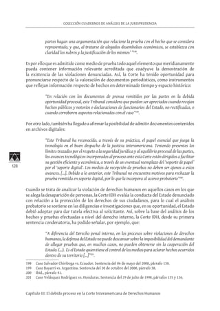 128
COLECCIÓN CUADERNOS DE ANÁLISIS DE LA JURISPRUDENCIA
Capítulo III: El debido proceso en la Corte Interamericana de Derechos Humanos
partes hagan una argumentación que relacione la prueba con el hecho que se considera
representado, y que, al tratarse de alegados desembolsos económicos, se establezca con
claridad los rubros y la justificación de los mismos’ ”198
.
Esporelloqueesadmitidocomomediodepruebatodoaquelelementoquemeridianamente
pueda contener información relevante acreditada que coadyuve la demostración de
la existencia de las violaciones denunciadas. Así, la Corte ha tenido oportunidad para
pronunciarse respecto de la valoración de documentos periodísticos, como instrumentos
que reflejan información respecto de hechos en determinado tiempo y espacio histórico:
“En relación con los documentos de prensa remitidos por las partes en la debida
oportunidad procesal, este Tribunal considera que pueden ser apreciados cuando recojan
hechos públicos y notorios o declaraciones de funcionarios del Estado, no rectificadas, o
cuando corroboren aspectos relacionados con el caso”199
.
Porotrolado,tambiénhallegadoaafirmarlaposibilidaddeadmitirdocumentoscontenidos
en archivos digitales:
“Este Tribunal ha reconocido, a través de su práctica, el papel esencial que juega la
tecnología en el buen despacho de la justicia interamericana. Teniendo presentes los
límites trazados por el respeto a la seguridad jurídica y al equilibrio procesal de las partes,
los avances tecnológicos incorporados al proceso ante esta Corte están dirigidos a facilitar
su gestión eficiente y económica, a través de un eventual reemplazo del ‘soporte de papel’
por el ‘soporte digital’. Los medios de recepción de pruebas no deben ser ajenos a estos
avances. […]. Debido a lo anterior, este Tribunal no encuentra motivos para rechazar la
prueba remitida en soporte digital, por lo que la incorpora al acervo probatorio”200
.
Cuando se trata de analizar la violación de derechos humanos en aquellos casos en los que
se alega la desaparición de personas, la Corte IDH evalúa la conducta del Estado denunciado
con relación a la protección de los derechos de sus ciudadanos, para lo cual el análisis
probatorio se sostiene en las diligencias e investigaciones que, en su oportunidad, el Estado
debió adoptar para dar tutela efectiva al solicitante. Así, sobre la base del análisis de los
hechos y pruebas efectuadas a nivel del derecho interno, la Corte IDH, desde su primera
sentencia condenatoria, ha podido señalar, por ejemplo, que:
“A diferencia del Derecho penal interno, en los procesos sobre violaciones de derechos
humanos,ladefensadelEstadonopuededescansarsobrelaimposibilidaddeldemandante
de allegar pruebas que, en muchos casos, no pueden obtenerse sin la cooperación del
Estado. (…). Es el Estado quien tiene el control de los medios para aclarar hechos ocurridos
dentro de su territorio […]”201
.
198	 Caso Salvador Chiriboga vs. Ecuador. Sentencia del 06 de mayo del 2008, párrafo 138.
199	 Caso Bayarri vs. Argentina. Sentencia del 30 de octubre del 2008, párrafo 38.
200	 Ibid., párrafo 41.
201	 Caso Velásquez Rodríguez vs. Honduras. Sentencia del 29 de julio de 1998, párrafos 135 y 136.
 