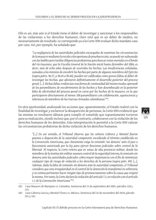 129
VOLUMEN 1: EL DERECHO AL DEBIDO PROCESO EN LA JURISPRUDENCIA
Capítulo III: El debido proceso en la Corte Interamericana de Derechos Humanos
Ello es así, más aún si el Estado tiene el deber de investigar y sancionar a los responsables
de las violaciones a los derechos humanos; claro está que es un deber de medios, no
necesariamente de resultado. Le corresponde ya a la Corte IDH evaluar dicho mandato caso
por caso. Así, por ejemplo, ha señalado que:
“La negligencia de las autoridades judiciales encargadas de examinar las circunstancias
delamasacremediantelarecolecciónoportunadepruebasinsitu,nopuedesersubsanada
conlas loablesperotardías diligencias probatorias para buscar restos mortalesenelfondo
del río Guaviare, que la Fiscalía General de la Nación inició hasta diciembre del 2004, es
decir, más de ocho años después de ocurridos los hechos. Las insuficiencias señaladas,
sumadas a los intentos de encubrir los hechos por parte de algunos miembros del Ejército
(supra párrs. 96.37, y 96.44 a 96.46), pueden ser calificadas como graves faltas al deber de
investigar los hechos, que afectaron definitivamente el desarrollo posterior del proceso
penal. (…). Dichas faltas evidencian una forma de continuidad del mismo modus operandi
de los paramilitares de encubrimiento de los hechos y han desembocado en la posterior
falta de efectividad del proceso penal en curso por los hechos de la masacre, en la que
participaron directamente al menos 100 paramilitares con colaboración, aquiescencia y
tolerancia de miembros de las Fuerzas Armadas colombianas”202
.
En otra oportunidad, analizando las acciones que, aparentemente, el Estado realizó con la
finalidad de investigar y esclarecer la desaparición de personas, la Corte IDH evidenció que
las mismas no resultaron idóneas para cumplir el cometido que supuestamente tuvieron
para su realización, siendo incluso que, por el contrario, colaboraron con la violación de los
derechos humanos de los detenidos. Esta interpretación le permitió a la Corte IDH valorar
las circunstancias probatorias de dicha violación de los derechos humanos.
“[…] En ese sentido, el Tribunal observa que los señores Cabrera y Montiel fueron
puestos a disposición de la autoridad competente excediendo el término establecido en
la Convención Americana, que claramente exige la remisión ‘sin demora’ ante el juez o
funcionario autorizado por la ley para ejercer funciones judiciales sobre control de la
libertad. Al respecto, la Corte reitera que en zonas de alta presencia militar, donde los
miembros de la institución militar asumen control de la seguridad interna, la remisión sin
demora ante las autoridades judiciales cobra mayor importancia con el fin de minimizar
cualquier tipo de riesgo de violación a los derechos de la persona (supra párr. 89). […].
Además, dada la falta de remisión sin demora ante la autoridad competente, el Tribunal
considera que esta irregularidad en el control de la detención la transformó en arbitraria
y no estima pertinente hacer ningún tipo de pronunciamiento sobre la causa que originó
la misma. Por tanto, la Corte declara la violación del artículo 7.3, en relación con el artículo
1.1 de la Convención Americana”203
.
202	 Caso Masacre de Maripian vs. Colombia. Sentencia del 15 de septiembre del 2005, párrafos 228 y
235.
203	 Caso Cabrera García y Montiel Flores vs. México. Sentencia del 26 de noviembre del 2010, párrafo
101 y 102.
 