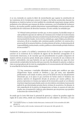 130
COLECCIÓN CUADERNOS DE ANÁLISIS DE LA JURISPRUDENCIA
Capítulo III: El debido proceso en la Corte Interamericana de Derechos Humanos
A su vez, teniendo en cuenta la labor de reconciliación que supone la constitución de
las Comisiones de la Verdad para conocer el origen y los hechos acontecidos durante las
dictaduras en América Latina, la Corte también ha considerado importante otorgar mérito
probatorio a los informes que emanan de dichas comisiones, con la finalidad de esclarecer
hechos y, de resultar posible, también determinar responsabilidades internacionales sobre
la producción de violaciones de derechos humanos. En este sentido, ha señalado que:
“El Tribunal estima pertinente recordar que, en otras ocasiones, ha decidido otorgar un
valor probatorio especial a los informes de Comisiones de la Verdad o de Esclarecimiento
Históricocomopruebasrelevantesenladeterminacióndeloshechosydelaresponsabilidad
internacional de los Estados. Así, la Corte ha señalado que, según el objeto, procedimiento,
estructura y fin de su mandato, tales comisiones pueden contribuir a la construcción y
preservación de la memoria histórica, el esclarecimiento de hechos y la determinación de
responsabilidades institucionales, sociales y políticas en determinados períodos históricos
de una sociedad”204
.
Finalmente, en cuanto a la calidad y consistencia de la evidencia que se requiere para
concluir en la existencia de la violación de alguno de los derechos consagrados en la
Convención Americana, es de recordar que tal procedimiento no puede compararse de
manera estricta al proceso penal, donde para condenar se necesita de una evidencia de
carácter contundente, sino que bastaría con que la prueba aportada sea capaz de crear
convicción de verdad sobre los hechos del caso concreto. No obstante lo anterior, se dejó en
claro en jurisprudencia de la Corte la complejidad en el convencimiento del tribunal sobre
la veracidad de los hechos denunciados:
“[…] Hay numerosas e insalvables dificultades de prueba para establecer que estas
desapariciones hayan ocurrido en Honduras y que, por tanto, sean imputables
jurídicamente a este Estado. En efecto, como ya lo ha dicho la Corte, ha sido plenamente
demostrado que, en la época en que ocurrieron los hechos existía en Honduras una
práctica represiva de desaparición forzada de personas por razones políticas. Esa
práctica representa en sí misma una ruptura de la Convención y puede ser un elemento
de primera importancia para fundar, junto con otros indicios concordantes, la presunción
judicial de que determinadas personas fueron víctimas de esa práctica. No obstante, la
sola comprobación de la práctica de desapariciones no basta, en ausencia de toda otra
prueba, aun circunstancial o indirecta, para demostrar que una persona cuyo paradero
se desconoce fue víctima de ella […]”205
.
De modo que la Corte IDH tiene la potestad de apreciar y valorar las pruebas según las
reglas de la sana crítica, desde una interpretación no solo subjetiva del texto y el caso
204	 Caso Radilla Pacheco vs. Estados Unidos Mexicanos. Sentencia del 23 de noviembre del 2009,
párrafo 74.
205	 Caso Fairén Garbi y Solís Corrales. Sentencia del 15 de marzo de 1989, párrafo 157,
 