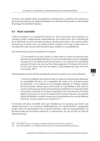 131
VOLUMEN 1: EL DERECHO AL DEBIDO PROCESO EN LA JURISPRUDENCIA
Capítulo III: El debido proceso en la Corte Interamericana de Derechos Humanos
concreto, sino también desde una perspectiva institucional y valorativa del contexto, lo
que le permite disponer de amplias facultades en la valoración de la prueba, con la finalidad
de proteger los derechos humanos.
II.5 Plazo razonable
El plazo razonable es un mandato del artículo 8.1 de la Convención, pero constituye un
concepto jurídico indeterminado temporalmente. Esto quiere decir que la declaración
de su afectación no está vinculada de manera absoluta prima facie a una norma jurídica
nacional que la señale, sino a un análisis judicial casuístico en el que se debe tomar en
consideración varios factores determinantes para condenar su incumplimiento.
Así, inicialmente, la Corte ha señalado tres criterios:
“[…] De acuerdo con la Corte Europea, se deben tomar en cuenta tres elementos para
determinar la razonabilidad del plazo en el cual se desarrolla el proceso: a) la complejidad
del asunto; b) la actividad procesal del interesado; y c) la conducta de las autoridades
judiciales (Ver entre otros, Eur. Court H.R., Motta judgment of 19 February 1991, Series A
N° 195-A, párr. 30; Eur. Court H.R., Ruiz Mateos v. Spain judgment of 23 June 1993, Series
A N° 262, párr. 30)”206
.
Posteriormente, la Corte IDH ha considerado necesario incorporar un cuarto elemento:
“La Corte ha establecido que es preciso tomar en cuenta tres elementos para determinar
la razonabilidad del plazo: a) la complejidad del asunto, b) la actividad procesal
del interesado, y c) la conducta de las autoridades judiciales. El Tribunal considera
pertinente precisar, además, que en dicho análisis de razonabilidad se debe tomar en
cuenta la afectación generada por la duración del procedimiento en la situación jurídica
de la persona involucrada en el mismo, considerando, entre otros elementos, la materia
objeto de controversia. Si el paso del tiempo incide de manera relevante en la situación
jurídica del individuo, resultará necesario que el procedimiento corra con más diligencia
a fin de que el caso se resuelva en un tiempo breve”207
.
El principio del plazo razonable tiene por finalidad que las personas que tienen una
relación procesal no se encuentren indefinidamente en la incertidumbre e inseguridad
jurídica sobre el reconocimiento de su derecho afectado, o sobre la responsabilidad o no
del denunciado por los hechos materia de la controversia. Así, por un lado, la Corte ha
interpretado que:
206	 Caso Genie Lacayo vs. Nicaragua. Sentencia del 29 de enero de 1997, párrafo 77.
207	 Caso Valle Jaramillo vs. Colombia. Sentencia del 27 de noviembre del 2008, párrafo 155.
 