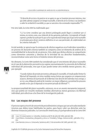 132
COLECCIÓN CUADERNOS DE ANÁLISIS DE LA JURISPRUDENCIA
Capítulo III: El debido proceso en la Corte Interamericana de Derechos Humanos
“El derecho de acceso a la justicia no se agota en que se tramiten procesos internos, sino
que debe además asegurar en tiempo razonable, el derecho de la víctima o sus familiares
a saber la verdad de lo sucedido y a que se sancione a los eventuales responsables”208
.
Por otro lado, la Corte IDH ha reafirmado que:
“(…) La Corte considera que una demora prolongada puede llegar a constituir por sí
misma, en ciertos casos, una violación de las garantías judiciales. Corresponde al Estado
exponeryprobarlarazónporloqueseharequeridomástiempoqueelqueseríarazonable
en principio para dictar sentencia definitiva en un caso particular, de conformidad con
los criterios indicados”209
.
En tal sentido, se aprecia que la existencia de efectos negativos en el individuo sometido a
un proceso de duración extensa también se comporta como un elemento de análisis de la
razonabilidad de la duración de un proceso. Esto, dado que dichos efectos se comportarán
como elementos concretos y directos de la lesividad de sus derechos fundamentales,
reconociéndose como acto lesivo el trámite mismo del proceso.
No obstante, la Corte IDH también ha considerado que el vencimiento del plazo razonable
en el caso de la detención preventiva no supone necesariamente la concesión de la libertad
individual del procesado, sino que el juez puede tomar otra medida menos gravosa. Así,
por ejemplo:
“Cuando el plazo de presión preventiva sobrepasa lo razonable, el Estado podrá limitar la
libertad del imputado con otras medidas menos lesivas que aseguren su comparecencia
al juicio, distintas de la privación de la libertad. Este derecho del individuo trae consigo, a
su vez, una obligación judicial de tramitar con mayor diligencia y prontitud los procesos
penales en los que el imputado se encuentre privado de libertad”210
.
La proporcionalidad del plazo razonable, entonces, no es un asunto meramente temporal,
sino que podría ser resuelto mediante medidas alternativas menos gravosas a la libertad
individual, pero efectivas a los fines de la investigación judicial.
II.6 Las etapas del proceso
Elprocesooperaatravésdeunaseriedeprocedimientosoetapasquesonactivadasmediante
recursos que deben tener habilitados las partes, para hacer valer sus derechos ante las
distintas instancias judiciales. La Convención Americana y la jurisprudencia de la Corte IDH
208	 Caso 19 Comerciantes vs. Colombia. Sentencia del 05 de julio del 2004, párrafo 188.
209	 Caso Hilaire, Constantine y Benjamín y otros vs. Trinidad y Tobago. Sentencia del… párrafos 143 y
145.
210	 Caso Barreto Leiva vs. Venezuela. Sentencia del 17 de noviembre del 2009, párrafo 120.
 