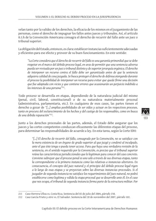 133
VOLUMEN 1: EL DERECHO AL DEBIDO PROCESO EN LA JURISPRUDENCIA
Capítulo III: El debido proceso en la Corte Interamericana de Derechos Humanos
velan tanto por la validez de los derechos, la eficacia de los mismos en el juzgamiento de las
personas, como el derecho de impugnar los fallos antes jueces y tribunales. Así, el artículo
8.1.h de la Convención Americana consagra el derecho de recurrir del fallo ante un juez o
tribunal superior.
LaobligacióndelEstado,entonces,esclara:establecerinstanciassuficientementeadecuadas
y eficientes para ese efecto y proveer de su buen funcionamiento. En este sentido:
”La Corte considera que el derecho de recurrir del fallo es una garantía primordial que se debe
respetar en el marco del debido proceso legal, en aras de permitir que una sentencia adversa
pueda ser revisada por un juez o tribunal distinto y de superior jerarquía orgánica. El derecho
de interponer un recurso contra el fallo debe ser garantizado antes de que la sentencia
adquiera calidad de cosa juzgada. Se busca proteger el derecho de defensa otorgando durante
el proceso la posibilidad de interponer un recurso para evitar que quede firme una decisión
que fue adoptada con vicios y que contiene errores que ocasionarán un perjuicio indebido a
los intereses de una persona”211
.
Todo proceso se desarrolla en etapas, dependiendo de la naturaleza judicial del mismo
(penal, civil, laboral, constitucional) o de su naturaleza materialmente procesal
(administrativa, parlamentaria, etc.). En cualquiera de esos casos, las partes tienen el
derecho a gozar de “[…] amplias posibilidades de ser oídos y actuar en los respectivos procesos,
tanto en procura del esclarecimiento de los hechos y del castigo de los responsables, como en busca
de una debida reparación”212
.
Junto a los derechos procesales de las partes, además, el Estado debe asegurar que los
jueces y las cortes competentes conduzcan eficazmente las diferentes etapas del proceso,
para determinar las responsabilidades de acuerdo a ley. En esta tarea, según la Corte IDH:
“[…] El derecho de recurrir del fallo, consagrado por la Convención, no se satisface con
la mera existencia de un órgano de grado superior al que juzgó y condenó al inculpado,
ante el que éste tenga o pueda tener acceso. Para que haya una verdadera revisión de la
sentencia, en el sentido requerido por la Convención, es preciso que el tribunal superior
reúna las características jurisdiccionales que lo legitiman para conocer del caso concreto.
Conviene subrayar que el proceso penal es uno solo a través de sus diversas etapas, tanto
la correspondiente a la primera instancia como las relativas a instancias ulteriores. En
consecuencia, el concepto del juez natural y el principio del debido proceso legal rigen
a lo largo de esas etapas y se proyectan sobre las diversas instancias procesales. Si el
juzgador de segunda instancia no satisface los requerimientos del juez natural, no podrá
establecerse como legítima y válida la etapa procesal que se desarrolle ante él. En el caso
que nos ocupa, el tribunal de segunda instancia forma parte de la estructura militar. Por
211	 Caso Herrera Ulloa vs. Costa Rica. Sentencia del 02 de julio del 2004, párrafo 158.
212	 Caso García Prieto y otro vs. El Salvador. Sentencia del 20 de noviembre del 2007, párrafo 102.
 