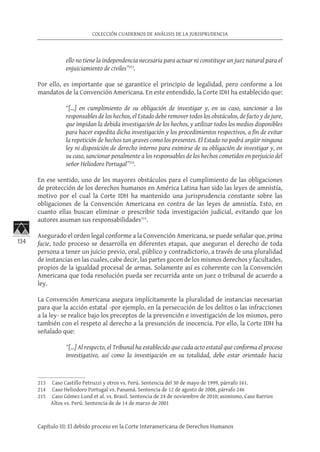 134
COLECCIÓN CUADERNOS DE ANÁLISIS DE LA JURISPRUDENCIA
Capítulo III: El debido proceso en la Corte Interamericana de Derechos Humanos
ello no tiene la independencia necesaria para actuar ni constituye un juez natural para el
enjuiciamiento de civiles”213
.
Por ello, es importante que se garantice el principio de legalidad, pero conforme a los
mandatos de la Convención Americana. En este entendido, la Corte IDH ha establecido que:
“[…] en cumplimiento de su obligación de investigar y, en su caso, sancionar a los
responsables de los hechos, el Estado debe remover todos los obstáculos, de facto y de jure,
que impidan la debida investigación de los hechos, y utilizar todos los medios disponibles
para hacer expedita dicha investigación y los procedimientos respectivos, a fin de evitar
la repetición de hechos tan graves como los presentes. El Estado no podrá argüir ninguna
ley ni disposición de derecho interno para eximirse de su obligación de investigar y, en
su caso, sancionar penalmente a los responsables de los hechos cometidos en perjuicio del
señor Heliodoro Portugal”214
.
En ese sentido, uno de los mayores obstáculos para el cumplimiento de las obligaciones
de protección de los derechos humanos en América Latina han sido las leyes de amnistía,
motivo por el cual la Corte IDH ha mantenido una jurisprudencia constante sobre las
obligaciones de la Convención Americana en contra de las leyes de amnistía. Esto, en
cuanto ellas buscan eliminar o prescribir toda investigación judicial, evitando que los
autores asuman sus responsabilidades215
.
Asegurado el orden legal conforme a la Convención Americana, se puede señalar que, prima
facie, todo proceso se desarrolla en diferentes etapas, que aseguran el derecho de toda
persona a tener un juicio previo, oral, público y contradictorio, a través de una pluralidad
de instancias en las cuales, cabe decir, las partes gocen de los mismos derechos y facultades,
propios de la igualdad procesal de armas. Solamente así es coherente con la Convención
Americana que toda resolución pueda ser recurrida ante un juez o tribunal de acuerdo a
ley.
La Convención Americana asegura implícitamente la pluralidad de instancias necesarias
para que la acción estatal -por ejemplo, en la persecución de los delitos o las infracciones
a la ley- se realice bajo los preceptos de la prevención e investigación de los mismos, pero
también con el respeto al derecho a la presunción de inocencia. Por ello, la Corte IDH ha
señalado que:
“[…] Al respecto, el Tribunal ha establecido que cada acto estatal que conforma el proceso
investigativo, así como la investigación en su totalidad, debe estar orientado hacia
213	 Caso Castillo Petruzzi y otros vs. Perú. Sentencia del 30 de mayo de 1999, párrafo 161.
214	 Caso Heliodoro Portugal vs. Panamá. Sentencia de 12 de agosto de 2008, párrafo 246
215	 Caso Gómez Lund et al. vs. Brasil. Sentencia de 24 de noviembre de 2010; asimismo, Caso Barrios
Altos vs. Perú. Sentencia de de 14 de marzo de 2001
 