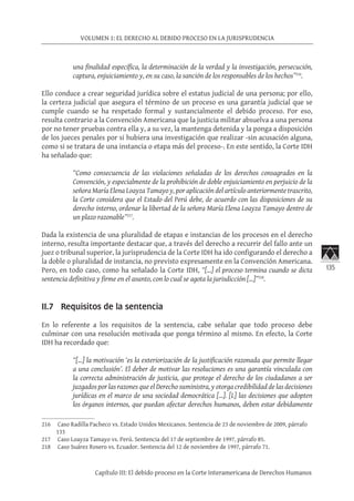 135
VOLUMEN 1: EL DERECHO AL DEBIDO PROCESO EN LA JURISPRUDENCIA
Capítulo III: El debido proceso en la Corte Interamericana de Derechos Humanos
una finalidad específica, la determinación de la verdad y la investigación, persecución,
captura, enjuiciamiento y, en su caso, la sanción de los responsables de los hechos”216
.
Ello conduce a crear seguridad jurídica sobre el estatus judicial de una persona; por ello,
la certeza judicial que asegura el término de un proceso es una garantía judicial que se
cumple cuando se ha respetado formal y sustancialmente el debido proceso. Por eso,
resulta contrario a la Convención Americana que la justicia militar absuelva a una persona
por no tener pruebas contra ella y, a su vez, la mantenga detenida y la ponga a disposición
de los jueces penales por si hubiera una investigación que realizar -sin acusación alguna,
como si se tratara de una instancia o etapa más del proceso-. En este sentido, la Corte IDH
ha señalado que:
“Como consecuencia de las violaciones señaladas de los derechos consagrados en la
Convención, y especialmente de la prohibición de doble enjuiciamiento en perjuicio de la
señora María Elena Loayza Tamayo y, por aplicación del artículo anteriormente trascrito,
la Corte considera que el Estado del Perú debe, de acuerdo con las disposiciones de su
derecho interno, ordenar la libertad de la señora María Elena Loayza Tamayo dentro de
un plazo razonable”217
.
Dada la existencia de una pluralidad de etapas e instancias de los procesos en el derecho
interno, resulta importante destacar que, a través del derecho a recurrir del fallo ante un
juez o tribunal superior, la jurisprudencia de la Corte IDH ha ido configurando el derecho a
la doble o pluralidad de instancia, no previsto expresamente en la Convención Americana.
Pero, en todo caso, como ha señalado la Corte IDH, “[…] el proceso termina cuando se dicta
sentencia definitiva y firme en el asunto, con lo cual se agota la jurisdicción […]”218
.
II.7 Requisitos de la sentencia
En lo referente a los requisitos de la sentencia, cabe señalar que todo proceso debe
culminar con una resolución motivada que ponga término al mismo. En efecto, la Corte
IDH ha recordado que:
“[…] la motivación ‘es la exteriorización de la justificación razonada que permite llegar
a una conclusión’. El deber de motivar las resoluciones es una garantía vinculada con
la correcta administración de justicia, que protege el derecho de los ciudadanos a ser
juzgados por las razones que el Derecho suministra, y otorga credibilidad de las decisiones
jurídicas en el marco de una sociedad democrática […]. [L] las decisiones que adopten
los órganos internos, que puedan afectar derechos humanos, deben estar debidamente
216	 Caso Radilla Pacheco vs. Estado Unidos Mexicanos. Sentencia de 23 de noviembre de 2009, párrafo
133
217	 Caso Loayza Tamayo vs. Perú. Sentencia del 17 de septiembre de 1997, párrafo 85.
218	 Caso Suárez Rosero vs. Ecuador. Sentencia del 12 de noviembre de 1997, párrafo 71.
 