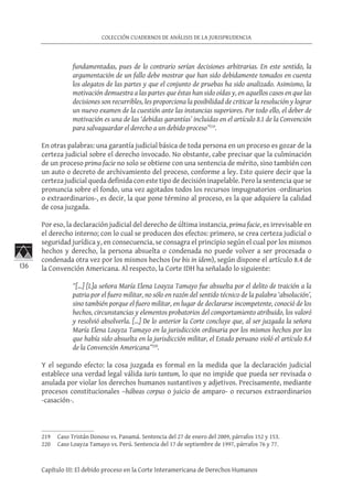 136
COLECCIÓN CUADERNOS DE ANÁLISIS DE LA JURISPRUDENCIA
Capítulo III: El debido proceso en la Corte Interamericana de Derechos Humanos
fundamentadas, pues de lo contrario serían decisiones arbitrarias. En este sentido, la
argumentación de un fallo debe mostrar que han sido debidamente tomados en cuenta
los alegatos de las partes y que el conjunto de pruebas ha sido analizado. Asimismo, la
motivación demuestra a las partes que éstas han sido oídas y, en aquellos casos en que las
decisiones son recurribles, les proporciona la posibilidad de criticar la resolución y lograr
un nuevo examen de la cuestión ante las instancias superiores. Por todo ello, el deber de
motivación es una de las ‘debidas garantías’ incluidas en el artículo 8.1 de la Convención
para salvaguardar el derecho a un debido proceso”219
.
En otras palabras: una garantía judicial básica de toda persona en un proceso es gozar de la
certeza judicial sobre el derecho invocado. No obstante, cabe precisar que la culminación
de un proceso prima facie no solo se obtiene con una sentencia de mérito, sino también con
un auto o decreto de archivamiento del proceso, conforme a ley. Esto quiere decir que la
certeza judicial queda definida con este tipo de decisión inapelable. Pero la sentencia que se
pronuncia sobre el fondo, una vez agotados todos los recursos impugnatorios -ordinarios
o extraordinarios-, es decir, la que pone término al proceso, es la que adquiere la calidad
de cosa juzgada.
Por eso, la declaración judicial del derecho de última instancia, prima facie, es irrevisable en
el derecho interno; con lo cual se producen dos efectos: primero, se crea certeza judicial o
seguridad jurídica y, en consecuencia, se consagra el principio según el cual por los mismos
hechos y derecho, la persona absuelta o condenada no puede volver a ser procesada o
condenada otra vez por los mismos hechos (ne bis in ídem), según dispone el artículo 8.4 de
la Convención Americana. Al respecto, la Corte IDH ha señalado lo siguiente:
“[…] [L]a señora María Elena Loayza Tamayo fue absuelta por el delito de traición a la
patria por el fuero militar, no sólo en razón del sentido técnico de la palabra ‘absolución’,
sino también porque el fuero militar, en lugar de declararse incompetente, conoció de los
hechos, circunstancias y elementos probatorios del comportamiento atribuido, los valoró
y resolvió absolverla. […] De lo anterior la Corte concluye que, al ser juzgada la señora
María Elena Loayza Tamayo en la jurisdicción ordinaria por los mismos hechos por los
que había sido absuelta en la jurisdicción militar, el Estado peruano violó el artículo 8.4
de la Convención Americana”220
.
Y el segundo efecto: la cosa juzgada es formal en la medida que la declaración judicial
establece una verdad legal válida iuris tantum, lo que no impide que pueda ser revisada o
anulada por violar los derechos humanos sustantivos y adjetivos. Precisamente, mediante
procesos constitucionales –hábeas corpus o juicio de amparo- o recursos extraordinarios
-casación-.
219	 Caso Tristán Donoso vs. Panamá. Sentencia del 27 de enero del 2009, párrafos 152 y 153.
220	 Caso Loayza Tamayo vs. Perú. Sentencia del 17 de septiembre de 1997, párrafos 76 y 77.
 