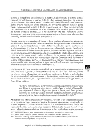 137
VOLUMEN 1: EL DERECHO AL DEBIDO PROCESO EN LA JURISPRUDENCIA
Capítulo III: El debido proceso en la Corte Interamericana de Derechos Humanos
Si bien la competencia jurisdiccional de la Corte IDH es subsidiaria al sistema judicial
nacional -por defecto en la protección de los derechos humanos-, también es cierto que su
pronunciamiento no pretende ser una cuarta instancia de revisión de mérito de lo resuelto
por un tribunal nacional en última instancia, sino proteger los derechos humanos que se
hayan violado, como el derecho al debido proceso, lo cual no es óbice para que la Corte
IDH pueda declarar la nulidad de los actos violatorios de la autoridad judicial nacional,
de manera concreta o abstracta. Así lo ha señalado la Corte IDH: “Declarar que las leyes
de amnistía Nº 26479 y Nº 26492 son incompatibles con la Convención Americana sobre Derechos
Humanos y, en consecuencia, carecen de efectos jurídicos”221
.
Pero no basta que la sentencia sea legítima; es decir, conforme a los derechos y garantías
establecidos en la Convención Americana: también debe guardar ciertas características
propias de las garantías judiciales, como la debida motivación. Esto significa que los jueces
y tribunales tienen la obligación de argumentar adecuadamente lo resuelto. Es así que la
debida motivación de la sentencia debe guardar coherencia interna, lógica en relación a
los hechos, las acusaciones, las pruebas y las responsabilidades establecidas; así como una
coherencia externa que manda resolver conforme a las normas sustantivas y procesales
necesarias, aunque no hayan sido invocadas por las partes (iura novit curia). No obstante,
la Corte IDH ha precisado que “[…] [E]l deber de motivar no exige una respuesta detallada a todo
argumento de las partes, sino que puede variar según la naturaleza de la decisión, y que corresponde
analizar en cada caso si dicha garantía ha sido satisfecha”222
.
Ello no quiere decir que una resolución judicial, particularmente una sentencia, no pueda
ser violatoria de la garantía judicial del Articulo 8-1 de la Convención Americana, cuando
no solo por exceso (ultra petita o extra petita), sino también, por defecto, se viole el deber
de motivación judicial. Así, en el caso de la destitución de jueces venezolanos por haber
resuelto autónomamente, no se argumenta en qué consistió su infracción legal. Por eso, la
Corte IDH recordó que:
“[…] [L] la motivación debía operar como una garantía que permitiera distinguir entre
una ‘diferencia razonable de interpretaciones jurídicas’ y un ‘error judicial inexcusable’
que compromete la idoneidad del juez para ejercer su función, de tal forma que no se
sancione a los jueces por adoptar posiciones jurídicas debidamente fundamentadas
aunque divergentes frente a aquellas sustentadas por instancias de revisión”223
.
Ahora bien: para establecer que se ha producido una violación de los derechos consagrados
en la Convención Americana no se requiere determinar -como ocurre, por ejemplo, en
el derecho penal- la culpabilidad de sus autores o su intencionalidad, como tampoco es
necesario identificar individualmente a los agentes del Estado a los cuales se les atribuye los
actos violatorios. Resulta suficiente demostrar que se han verificado acciones u omisiones
221	 Caso Barrios Altos vs. Perú. Sentencia del 14 de marzo del 2001, mandato resolutivo 5.
222	 Caso Tristán Donoso vs. Panamá. Sentencia del 27 de enero del 2009, párrafo 154.
223	 Caso Apitz Barbera y otros (Corte Primera de los Contencioso Administrativo) vs. Venezuela.
Sentencia del 05 de agosto del 2008, párrafo 90.
 
