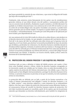 138
COLECCIÓN CUADERNOS DE ANÁLISIS DE LA JURISPRUDENCIA
Capítulo III: El debido proceso en la Corte Interamericana de Derechos Humanos
que hayan permitido la comisión de esas violaciones, o que exista la obligación del Estado
que haya sido incumplida por éste224
.
Finalmente, toda sentencia consta básicamente de tres partes: una de consideraciones
generales relativas al caso (obiter dictum), otra del análisis o razonamiento jurídico del
caso en concreto (ratio decidendi) y, finalmente, la parte resolutiva o de fallo (decisium). Ha
quedado en el debate interamericano si las sentencias de la Corte IDH al resolver un caso
en contra de un Estado obligan solo a las partes vinculadas a ese proceso, o pueden tener
efectos generales para los demás Estados. Al respecto se puede señalar que, en principio,
lo razonado y –extraordinariamente- lo resuelto por Corte IDH puede ser de aplicación por
otros Estados, pero dependiendo del caso.
Así, una sentencia de la Corte IDH irradia los efectos de su obiter dictum y ratio decidenci en
el derecho interno de los Estados. Así, por ejemplo, la sentencia del Caso Barrios Altos vs.
Perú del 14 de marzo del 2001 fue utilizada como obiter dictum por la Suprema Corte de
Argentina, en el Caso Simón, para declarar la inconstitucionalidad de las leyes de amnistía
que olvidaban y perdonaban las violaciones a los derechos humanos cometidos durante la
dictadura militar argentina. Asimismo, la sentencia del Caso Yatama vs. Nicaragua del 23 de
junio del 2005 fue utilizada por el Tribunal Constitucional del Perú como ratio decidendi, al
resolver la inconstitucionalidad de una reforma del artículo 5, inciso 8 del Código Procesal
Constitucional, que eliminó el derecho a un recurso sencillo, rápido y eficaz contra las
decisiones de la autoridad electoral.
III. PROTECCIÓN DEL DEBIDO PROCESO Y LOS SUJETOS DEL PROCESO
Constituye todo un tema a delimitar el objeto del debido proceso, por cuanto, si bien
tiene como finalidad -primera y última- tutelar los derechos humanos consagrados en
la Convención cuando son violados por los Estados, éstos no están desvinculados de los
sujetos materia de protección del Sistema Interamericano. Esto debido a que, si bien los
Estados parte se han obligado internacionalmente a proteger los derechos humanos de las
víctimas, se presenta situaciones no previstas en las que la Comisión y la Corte mantienen
aristas no concordantes.
La protección debe ser definida, por un lado, a partir de las fuentes normativas a las
cuales el Sistema Interamericano está obligado a tutelar los derechos humanos y, en
su “doble carácter”, como derechos subjetivos y como elementos de un ordenamiento
objetivo. Esto hace que el objeto de protección internacional asuma diferentes fuentes y,
en consecuencia, formas de concebir los derechos humanos materia de protección. Por
otro lado, la protección puede ser concebida a partir de los sujetos, que son las personas
naturales que demandan sus derechos individualmente, pero también los integrantes de
224	 Caso Cantoral Huamaní y García Santa Cruz vs. Perú. Sentencia del 10 de julio del 2007, párrafo 79.
 