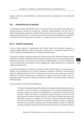 139
VOLUMEN 1: EL DERECHO AL DEBIDO PROCESO EN LA JURISPRUDENCIA
Capítulo III: El debido proceso en la Corte Interamericana de Derechos Humanos
grupos colectivos que demandan sus derechos colectivos, amparados en la Convención
Americana.
III.1 Protección de la materia
La finalidad o materia del debido proceso es la protección de los derechos humanos de la
persona humana, cuando en los procesos –judiciales, administrativos o de otro tipo- se
afectenlasgarantíassustantivasoadjetivasdelosmismos.Poreso,cualquierpersona puede
interponer una demanda “[…] contra actos que violen sus derechos fundamentales reconocidos por
la Constitución, la ley o la presente Convención […]”, señala el artículo 25 de la Convención.
III.1.1 Fuente normativa
Como es deber general y fundamental del Estado tutelar los derechos humanos, es
imprescindible delimitar si sólo la Convención Americana es la fuente de derecho con la
cual se resuelvan las demandas ante el Sistema Interamericano.
Al respecto, el deber u objeto de protección internacional de los derechos humanos asume
diferentesformasdeconcebirlosderechosmateriadeprotección.Así,enlosordenamientos
jurídicos nacionales se reconocen como derechos fundamentales no sólo los establecidos
en las constituciones, sino también los de configuración legal, internacional, e incluso de
origen jurisprudencial.
La protección amplia de la materia concibe que todo derecho debe ser amparado por el
Estado, con prescindencia de su fuente jerárquica normativa nacional o internacional,
según se colige del artículo 25 de la Convención Americana; lo que supone que cualquier
derecho de origen internacional, constitucional, legal, entre otros, pueda servir de
parámetro para el control o la verificación del acto violatorio o lesivo que realice el Sistema
Interamericano.
En ese sentido, la Corte IDH ha señalado que:
“El régimen de legalidad al que deben adherencia los órganos del sistema interamericano,
encuentra su base de partida en la proclamación de los derechos fundamentales de
la persona humana en la Carta de la Organización y la Declaración Americana de los
Derechos y Deberes del Hombre (…) A partir de esta proclamación, y como fruto de una
labor progresiva durante el resto del siglo XX, se ha creado un régimen sui generis cuya
dimensión sustantiva se completa con: Convención Americana; Protocolo Adicional a
la Convención Americana en Materia de Derechos Económicos, Sociales y Culturales;
Protocolo a la Convención Americana sobre Derechos Humanos relativo a la Abolición
de la Pena de Muerte; Convención Interamericana para Prevenir y Sancionar la Tortura;
 