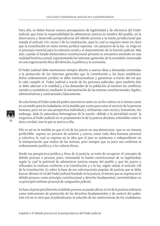 14
COLECCIÓN CUADERNOS DE ANÁLISIS DE LA JURISPRUDENCIA
Capítulo I: El debido proceso en la Jurisprudencia del Poder Judicial
Para ello, se deben buscar nuevos presupuestos de legitimidad y de eficiencia del Poder
Judicial, que tiene la responsabilidad de administrar justicia en nombre del pueblo, en la
observancia y desarrollo jurisprudencial del debido proceso y la tutela jurisdiccional que
manda el artículo 139, inciso 3 de la Constitución, para lo cual se requiere tener en claro
que la Constitución en tanto norma jurídica suprema –sin perjuicio de la ley- se erige en
el principio esencial para la cohesión social y el mejoramiento de la función judicial. Más
aún, cuando el Estado democrático constitucional peruano se encuentra asentado en una
realidad histórica actual, representando los intereses generales de la sociedad e interesado
en una regeneración ética del derecho, la política y la economía.
El Poder Judicial debe mantenerse siempre abierto a nuevas ideas y demandas orientadas
a la protección de los intereses generales que la Constitución y las leyes establecen.
Dicho ordenamiento jurídico se debe institucionalizar y garantizar a través del rol que
le cabe cumplir al Poder Judicial a través de los procesos judiciales, pero también éste
se debe adecuar a la realidad y a las demandas de la población al resolver los conflictos
sociales y económicos, mediante la interpretación de las normas constitucionales, legales,
administrativas y contractuales, básicamente.
De esta forma el Poder Judicial podrá convertirse tanto en un fin valioso en sí mismo como
en un medio para la ciudadanía, en la medida que existe para estar al servicio de la persona
humana, pero no en una perspectiva individual y utilitarista, sino social y humanista. Sin
embargo, dada la naturaleza heterogénea de la nación -debido a la pluralidad social- la
exigencia al Poder Judicial no es propiamente la de la justicia absoluta, entendida como la
única verdad, sino la que se acerca a ella.
Ello es así en la medida en que el rol de los jueces en una democracia -que es un sistema
perfectible- supone un proceso de aciertos y yerros, como toda obra humana personal
y colectiva, lo cual se expresa en la idea que el juez es autónomo e independiente en
la interpretación que realice de las normas, pero siempre que su juico sea conforme al
ordenamiento jurídico y a los valores éticos.
Desde esa perspectiva jurídica y ética de la justicia, se trata de recuperar el concepto de
debido proceso o proceso justo, retomando la fuente constitucional de su legitimidad,
según la cual la potestad de administrar justicia emana del pueblo y que los jueces y
tribunales la realizan conforme a la Constitución y a la ley, según señala el artículo 138
de la Constitución. Es sobre la base de ese subconsciente popular de justicia que se debe
buscar afirmar el rol del Poder Judicial fundado en la justicia, el mismo que se expresa en el
debido proceso como principio constitucional y derecho fundamental, convirtiéndose en
su principal instituto procesal de vanguardia judicial.
En base al principio/derecho al debido proceso se puede ubicar el rol de la justicia ordinaria
como instrumento de protección de los derechos fundamentales y de control del poder.
Este rol no es otro que al judicializarse la solución de las controversias de los ciudadanos,
 