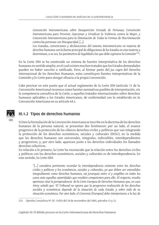 140
COLECCIÓN CUADERNOS DE ANÁLISIS DE LA JURISPRUDENCIA
Capítulo III: El debido proceso en la Corte Interamericana de Derechos Humanos
Convención Interamericana sobre Desaparición Forzada de Personas; Convención
Interamericana para Prevenir, Sancionar y Erradicar la Violencia contra la Mujer, y
Convención Interamericana para la Eliminación de Todas la Formas de Discriminación
contra las personas con Discapacidad. […].
Los tratados, convenciones y declaraciones del sistema interamericano en materia de
derechos humanos son la fuente principal de obligaciones de los Estados en esta materia y
determinan, a su vez, los parámetros de legalidad a los que debe sujetarse la Comisión”225
.
En la Corte IDH se ha construido un sistema de fuentes interpretativa de los derechos
humanosensentido amplio,enelcualexistenmuchostratados quelos Estados demandados
pueden no haber suscrito o ratificado. Pero, al formar parte del jus cogen del Derecho
Internacional de los Derechos Humanos, estos constituyen fuentes interpretativas de la
Comisión y/o Corte para otorgar eficacia a la propia Convención.
Cabe precisar en este punto que el actual reglamento de la Corte IDH (artículo 71 de la
Convención Americana) reconoce como fuentes normativas pasibles de interpretación, vía
la competencia consultiva de la Corte, a aquellos tratados internacionales sobre derechos
humanos aplicables a los Estados Americanos, de conformidad con lo establecido en la
Convención Americana en su artículo 64.1.
III.1.2 Tipos de derechos humanos
Si bien la formulación de la Convención Americana se inscribe en la doctrina de los derechos
humanos de la persona natural, se presentan dos fenómenos: por un lado, el avance
progresivo de la protección de los clásicos derechos civiles y políticos que van integrando
la protección de los derechos económicos, sociales y culturales (DESC), en la medida
que los derechos humanos son universales, integrales, indivisibles, interdependientes
y progresivos; y, por otro lado, aparecen junto a los derechos individuales los llamados
derechos colectivos. 	
En relación a lo primero, la Corte ha reconocido que la relación entre los derechos civiles
y políticos con los derechos económicos, sociales y culturales es de interdependencia. En
este sentido, la Corte IDH:
“[…] considera pertinente recordar la interdependencia existente entre los derechos
civiles y políticos y los económicos, sociales y culturales, ya que deben ser entendidos
integralmente como derechos humanos, sin jerarquía entre sí y exigibles en todos los
casos ante aquellas autoridades que resulten competentes para ello. Al respecto, resulta
oportuno citar la jurisprudencia de la Corte Europea de Derechos Humanos que, en caso
Airey señaló que: ‘El Tribunal no ignora que la progresiva realización de los derechos
sociales y económicos depende de la situación de cada Estado, y sobre todo de su
situación económica. Por otro lado, el Convenio [Europeo] debe interpretarse a la luz de
225	 Opinión Consultiva N° OC-19/05 del 28 de noviembre del 2005, párrafos 13 y 22.
 