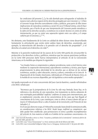 141
VOLUMEN 1: EL DERECHO AL DEBIDO PROCESO EN LA JURISPRUDENCIA
Capítulo III: El debido proceso en la Corte Interamericana de Derechos Humanos
las condiciones del presente […] y ha sido diseñado para salvaguardar al individuo de
manera real y efectiva respecto de los derechos protegidos por este Convenio […]. Si bien
el Convenio recoge derechos esencialmente civiles y políticos, gran parte de ellos tienen
implicaciones de naturaleza económica y social. Por eso el Tribunal estima, como lo hace
la Comisión, que el hecho de que una interpretación del Convenio pueda extenderse a
la esfera de los derechos sociales y económicos no es factor decisivo en contra de dicha
interpretación, ya que no existe una separación tajante entre esa esfera y el campo
cubierto por el Convenio […]’ ”226
.
No obstante, este fundamento de la Corte en calidad de obiter dictum viene desarrollando
lentamente la articulación que existe entre ambos tipos de derechos, asumiendo, por
ejemplo, la interrelación del derecho a la pensión con el derecho de propiedad227
, o el
derecho a la salud con el derecho a la vida228
.
Máxime si la posición tradicional de los jueces de la Corte IDH partía de circunscribir la
protección a los derechos civiles y políticos, mientras que las nuevas posiciones jurídicas
en la Corte IDH procuran darle fuerza interpretativa al artículo 26 de la Convención
Americana, en la medida que dispone lo siguiente:
“Los Estados Partes se comprometen a adoptar providencias, tanto a nivel interno como
mediante la cooperación internacional, especialmente económica y técnica, para lograr
progresivamente la plena efectividad de los derechos que se derivan de las normas
económicas, sociales y sobre educación, ciencia y cultura, contenidos en la Carta de la
Organización de los Estados Americanos, reformada por el Protocolo de Buenos Aires, en
la medida de sus recursos disponibles, por vía legislativa u otros medios apropiados”.
Así queda expresado en el voto concurrente del Juez García Ramírez, cuando refiriéndose
a los DESC señala que:
“Reconozco que la jurisprudencia de la Corte ha sido muy limitada, hasta hoy, en la
referencia a los derechos de esta naturaleza. Este tratamiento no deriva solamente de
una restringida justiciabilidad ‘explícita’ conforme al corpus juris interamericano, que
es ampliamente conocida, sino de las características de los casos que han llegado al
conocimiento de la Corte y que constituyen, como es obvio, el marco dentro del que se
mueve el Tribunal para llevar a cabo el examen de la Convención y del Protocolo de San
Salvador (…).
Enelcasoqueahorameocupa,elTribunalhaavanzado,hastadondeloestimópracticable,
en consideraciones relativas a los DESC. Desde luego, reafirmó su competencia -que
debe quedar bien establecida- para pronunciarse en torno a posibles incumplimientos
del artículo 26. Esta materia se halla en el ámbito de las cuestiones concernientes a la
226	 Caso Acevedo Buendía y otros vs. Perú. “Cesantes y Jubilados de la Contraloría”. Sentencia del 01 de
julio del 2009, párrafo 101.
227	 Corte IDH. Caso “Cinco Pensionistas” vs. Perú. Sentencia del 28 de febrero del 2003.
228	 Corte IDH. Caso Comunidad Indígena Yakye Axa vs. Paraguay. Sentencia del 17 de junio del 2005.
 