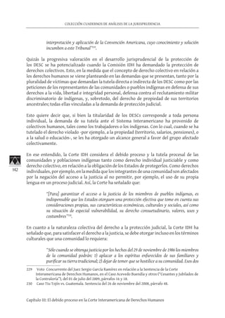142
COLECCIÓN CUADERNOS DE ANÁLISIS DE LA JURISPRUDENCIA
Capítulo III: El debido proceso en la Corte Interamericana de Derechos Humanos
interpretación y aplicación de la Convención Americana, cuyo conocimiento y solución
incumben a este Tribunal”229
.
Quizás la progresiva valoración en el desarrollo jurisprudencial de la protección de
los DESC se ha potencializado cuando la Comisión IDH ha demandado la protección de
derechos colectivos. Esto, en la medida que el concepto de derecho colectivo en relación a
los derechos humanos se viene planteando en las demandas que se presentan, tanto por la
pluralidad de víctimas que demandan la tutela directa o indirecta de los DESC como por las
peticiones de los representantes de las comunidades o pueblos indígenas en defensa de sus
derechos a la vida, libertad e integridad personal, defensa contra el reclutamiento militar
discriminatorio de indígenas, y, sobretodo, del derecho de propiedad de sus territorios
ancestrales; todas ellas vinculadas a la demanda de protección judicial.
Esto quiere decir que, si bien la titularidad de los DESCs corresponde a toda persona
individual, la demanda de su tutela ante el Sistema Interamericano ha provenido de
colectivos humanos, tales como los trabajadores o los indígenas. Con lo cual, cuando se ha
tutelado el derecho violado -por ejemplo, a la propiedad (territorio, salarios, pensiones), o
a la salud o educación-, se les ha otorgado un alcance general a favor del grupo afectado
colectivamente.
En ese entendido, la Corte IDH considera el debido proceso y la tutela procesal de las
comunidades y poblaciones indígenas tanto como derecho individual justiciable y como
derecho colectivo, en relación a la obligación de los Estados de protegerlos. Como derechos
individuales, por ejemplo, en la medida que los integrantes de una comunidad son afectados
por la negación del acceso a la justicia al no permitir, por ejemplo, el uso de su propia
lengua en un proceso judicial. Así, la Corte ha señalado que:
“[Para] garantizar el acceso a la justicia de los miembros de pueblos indígenas, es
indispensable que los Estados otorguen una protección efectiva que tome en cuenta sus
consideraciones propias, sus características económicas, culturales y sociales, así como
su situación de especial vulnerabilidad, su derecho consuetudinario, valores, usos y
costumbres”230
.
En cuanto a la naturaleza colectiva del derecho a la protección judicial, la Corte IDH ha
señalado que, para satisfacer el derecho a la justicia, se debe otorgar incluso en los términos
culturales que una comunidad lo requiera:
“Sólo cuando se obtenga justicia por los hechos del 29 de noviembre de 1986 los miembros
de la comunidad podrán: 1) aplacar a los espíritus enfurecidos de sus familiares y
purificar su tierra tradicional; 2) dejar de temer que se hostilice a su comunidad. Esos dos
229	 Voto Concurrente del Juez Sergio García Ramírez en relación a la Sentencia de la Corte
Interamericana de Derechos Humanos, en el Caso Acevedo Buendía y otros (“Cesantes y Jubilados de
la Contraloría”), del 01 de julio del 2009, párrafos 16 y 18.
230	 Caso Tiu Tojín vs. Guatemala. Sentencia del 26 de noviembre del 2008, párrafo 48.
 
