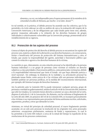 143
VOLUMEN 1: EL DERECHO AL DEBIDO PROCESO EN LA JURISPRUDENCIA
Capítulo III: El debido proceso en la Corte Interamericana de Derechos Humanos
elementos, a su vez, son indispensables para el regreso permanente de los miembros de la
comunidad a la aldea de Moiwana, que muchos –si no todos- desean”231
.
En tal sentido, en la práctica, el debido proceso ha asumido una faz colectiva, que le ha
permitido a la Corte adecuar no sólo su análisis de cara a la evaluación del respeto de la
Convención Americana y de las obligaciones que cada Estado parte tiene sino, además,
generar respuestas adecuadas a la violación de los derechos humanos de grupos
individuales o colectivamente vulnerables que la Convención protege, promoviendo así el
restablecimiento de su vigencia.
III.2 Protección de los sujetos del proceso
Conexo al objeto de protección del derecho al debido proceso se encuentran los sujetos del
proceso: uno, materia u objeto de la afectación a sus derechos humanos y, en consecuencia,
titular o beneficiario del proceso de protección del Sistema Interamericano; y otro, el
Estado, que asume la responsabilidad del agente, autoridad o funcionario público que
comete la violación o agravio a los derechos humanos de la víctima.
La cuestión es que, clásicamente, en esta relación procesal se ha identificado a la persona
humana individual o a un grupo de personas como víctimas al violarles un derecho
subjetivo; y a las autoridades o funcionarios públicos, como potenciales victimarios, debido
a la responsabilidad internacional que tiene el Estado -sin que haya obtenido justicia a
nivel nacional-. Sin embargo, la dinámica de la realidad y su articulación procesal ha
planteado temas límite, como acerca de si las víctimas sólo son personas individuales o
también podrían ser personas jurídicas, en la medida del reconocimiento internacional,
por ejemplo, del Sistema Europeo de Derechos Humanos.
Así, la petición ante la Comisión IDH la puede interponer cualquier persona, grupo de
personas o entidad no gubernamental, señala el artículo 44 de la Convención IDH, mientras
que sólo los Estados y la Comisión tienen derecho a someter un caso a decisión de la Corte,
dispone el artículo 61.1 de la Convención. No obstante, con las reformas al Reglamento de
la Corte del año 2009, sin perjuicio del rol de la Comisión IDH, se incorpora procesalmente
a las víctimas o sus representantes para presentar de forma autónoma escritos, solicitudes,
argumentos, pruebas y otras que demande la Corte.
Asimismo, en virtud del principio de celeridad procesal, el nuevo Reglamento permite
acumular, en un solo acto procesal, la resolución de los originales tres actos procesales
anteriores –excepciones preliminares, sentencia de fondo y reparaciones-, lo cual le
ha permitido a la Corte IDH reducir a cerca de la mitad del tiempo la expedición de las
resoluciones de los procesos contenciosos.
231	 Caso Comunidad Moiwana vs. Surinam. Sentencia del 15 de junio del 2005, párrafo 118.
 