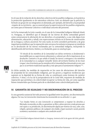 144
COLECCIÓN CUADERNOS DE ANÁLISIS DE LA JURISPRUDENCIA
Capítulo III: El debido proceso en la Corte Interamericana de Derechos Humanos
En el caso de la violación de los derechos colectivos de los pueblos indígenas, en la práctica
la protección igualmente es de naturaleza colectiva. Esto, no obstante que la petición la
formule un grupo de sus integrantes en demanda, por ejemplo, del derecho a la propiedad
-respeto de su territorio-, que es esencial para la supervivencia de los pueblos originarios,
así como para el bienestar colectivo e individual concreto del presente.
Así lo ha remarcado la Corte cuando, en el caso de la Comunidad Indígena Xákmok Kásek
vs. Paraguay, se identificó que el despojo de las tierras de dicha comunidad generó
como consecuencia la afectación de sus derechos a la propiedad y a una vida digna (con
alimentación, educación y salud), con repercusiones incluso en la forma de conservación
de su lengua y cultura ancestral. Por esta razón, la Corte consideró pertinente y de gran
importancia establecer que la reparación más cercana a la restitutio in integrum se constituía
en la devolución de las tierras reclamadas por la comunidad indígena, incluyendo la
identificación del territorio, límites y su titulación, pues se concluyó que:
“El vínculo de los miembros de la Comunidad con dichos territorios es fundamental e
inescindible para su supervivencia alimentaria y cultural, por ello la importancia de su
devolución. Contrario a lo que señala el Estado, las tierras a entregarse a los miembros
de la Comunidad no es cualquier inmueble ‘dentro del territorio histórico de los Enxet
Lengua’, sino el territorio que los miembros de la Comunidad han demostrado en este caso
que es su territorio tradicional específico y más apto para el asentamiento indígena”232
.
En dicho sentido, las medidas de reparación en los casos de afectaciones del derecho
de propiedad de las comunidades indígenas, por las graves y negativas incidencias que
suponen en la dignidad de su forma de vida, se constituyen como lesiones de carácter
colectivo. Y éstas, a la luz de la jurisprudencia de la Corte IDH, requieren de medidas de
reparación que permitan a la colectividad recuperar su forma de vida, así como aquellos
bienes inmateriales que forman parte de su identidad como colectividad particular.
IV. GARANTÍA DE IGUALDAD Y NO DISCRIMINACIÓN EN EL PROCESO
Es una garantía sustancial de todo proceso la igualdad entre las partes, sin discriminación
alguna. Por eso, la Convención Americana ha reconocido en su artículo 1.1. que:
“Los Estados Partes en esta Convención se comprometen a respetar los derechos y
libertades reconocidos en ella y a garantizar su libre y pleno ejercicio a toda persona que
esté sujeta a su jurisdicción, sin discriminación alguna por motivos de raza, color, sexo,
religión, opiniones políticas o de cualquier otra índole, origen nacional o social, posición
económica, nacimiento o cualquier otra condición social”.
232	 Caso Comunidad Indígena Xakmok Kásek vs. Paraguay. Sentencia del 24 de agosto del 2010, párrafo
282.
 