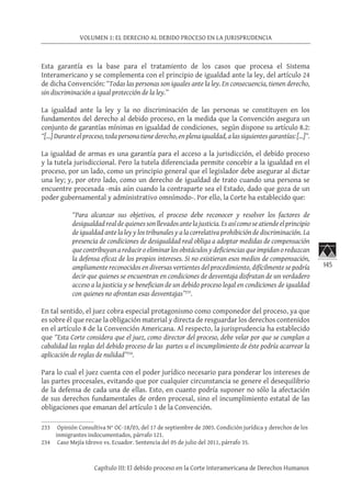 145
VOLUMEN 1: EL DERECHO AL DEBIDO PROCESO EN LA JURISPRUDENCIA
Capítulo III: El debido proceso en la Corte Interamericana de Derechos Humanos
Esta garantía es la base para el tratamiento de los casos que procesa el Sistema
Interamericano y se complementa con el principio de igualdad ante la ley, del artículo 24
de dicha Convención: “Todas las personas son iguales ante la ley. En consecuencia, tienen derecho,
sin discriminación a igual protección de la ley.”
La igualdad ante la ley y la no discriminación de las personas se constituyen en los
fundamentos del derecho al debido proceso, en la medida que la Convención asegura un
conjunto de garantías mínimas en igualdad de condiciones, según dispone su artículo 8.2:
“[…] Durante el proceso, toda persona tiene derecho, en plena igualdad, a las siguientes garantías: […]”.
La igualdad de armas es una garantía para el acceso a la jurisdicción, el debido proceso
y la tutela jurisdiccional. Pero la tutela diferenciada permite concebir a la igualdad en el
proceso, por un lado, como un principio general que el legislador debe asegurar al dictar
una ley; y, por otro lado, como un derecho de igualdad de trato cuando una persona se
encuentre procesada -más aún cuando la contraparte sea el Estado, dado que goza de un
poder gubernamental y administrativo omnímodo-. Por ello, la Corte ha establecido que:
“Para alcanzar sus objetivos, el proceso debe reconocer y resolver los factores de
desigualdadrealdequienessonllevadosantelajusticia.Esasícomoseatiendeelprincipio
de igualdad ante la ley y los tribunales y a la correlativa prohibición de discriminación. La
presencia de condiciones de desigualdad real obliga a adoptar medidas de compensación
que contribuyan a reducir o eliminar los obstáculos y deficiencias que impidan o reduzcan
la defensa eficaz de los propios intereses. Si no existieran esos medios de compensación,
ampliamente reconocidos en diversas vertientes del procedimiento, difícilmente se podría
decir que quienes se encuentran en condiciones de desventaja disfrutan de un verdadero
acceso a la justicia y se benefician de un debido proceso legal en condiciones de igualdad
con quienes no afrontan esas desventajas”233
.
En tal sentido, el juez cobra especial protagonismo como componedor del proceso, ya que
es sobre él que recae la obligación material y directa de resguardar los derechos contenidos
en el artículo 8 de la Convención Americana. Al respecto, la jurisprudencia ha establecido
que “Esta Corte considera que el juez, como director del proceso, debe velar por que se cumplan a
cabalidad las reglas del debido proceso de las partes u el incumplimiento de éste podría acarrear la
aplicación de reglas de nulidad”234
.
Para lo cual el juez cuenta con el poder jurídico necesario para ponderar los intereses de
las partes procesales, evitando que por cualquier circunstancia se genere el desequilibrio
de la defensa de cada una de ellas. Esto, en cuanto podría suponer no sólo la afectación
de sus derechos fundamentales de orden procesal, sino el incumplimiento estatal de las
obligaciones que emanan del artículo 1 de la Convención.
233	 Opinión Consultiva N° OC-18/03, del 17 de septiembre de 2003. Condición jurídica y derechos de los
inmigrantes indocumentados, párrafo 121.
234	 Caso Mejía Idrovo vs. Ecuador. Sentencia del 05 de julio del 2011, párrafo 35.
 