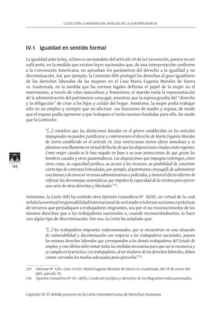 146
COLECCIÓN CUADERNOS DE ANÁLISIS DE LA JURISPRUDENCIA
Capítulo III: El debido proceso en la Corte Interamericana de Derechos Humanos
IV.1 Igualdad en sentido formal
La igualdad ante la ley, si bien es un mandato del artículo 24 de la Convención, parece no ser
suficiente, en la medida que existen leyes nacionales que, de una interpretación conforme
a la Convención Americana, no aprueban los parámetros del derecho a la igualdad y no
discriminación. Así, por ejemplo, la Comisión IDH protegió los derechos al goce igualitario
de los derechos laborales de las mujeres en el Caso Maria Eugenia Morales de Sierra
vs. Guatemala, en la medida que las normas legales definían el papel de la mujer en el
matrimonio, a través de roles masculinos y femeninos: el marido tenía la representación
de la administración del patrimonio conyugal, mientras que la esposa gozaba del “derecho
y la obligación” de criar a los hijos y cuidar del hogar. Asimismo, la mujer podía trabajar
sólo en un empleo y siempre que no afectase sus funciones de madre y esposa, de modo
que el esposo podía oponerse a que trabajara si tenía razones fundadas para ello. De modo
que la Comisión:
“[…] considera que las distinciones basadas en el género establecidas en los artículos
impugnados no pueden justificarse y contravienen el derecho de María Eugenia Morales
de Sierra establecido en el artículo 24. Esas restricciones tienen efecto inmediato y se
planteansencillamenteenvirtuddelhechodequelasdisposicionescitadasestánvigentes.
Como mujer casada se le han negado en base a su sexo protecciones de que gozan los
hombres casados y otros guatemaltecos. Las disposiciones que impugna restringen, entre
otras cosas, su capacidad jurídica, su acceso a los recursos, su posibilidad de concertar
cierto tipo de contratos (vinculados, por ejemplo, al patrimonio conyugal), de administrar
esos bienes y de invocar recursos administrativos o judiciales, y tienen el efecto ulterior de
reforzar las desventajas sistemáticas que impiden la capacidad de la víctima para ejercer
una serie de otros derechos y libertades”235
.
Asimismo, la Corte IDH ha emitido otra Opinión Consultiva N° 18/03, en virtud de la cual
señalalaeventualresponsabilidadinternacionaldeunEstadositoleraseaccionesoprácticas
de terceros que perjudiquen a trabajadores migrantes, sea por el no reconocimiento de los
mismos derechos que a los trabajadores nacionales o, cuando reconociéndoselos, lo hace
con algún tipo de discriminación. Por eso, la Corte ha señalado que:
“[…] los trabajadores migrantes indocumentados, que se encuentran en una situación
de vulnerabilidad y discriminación con respecto a los trabajadores nacionales, poseen
los mismos derechos laborales que corresponden a los demás trabajadores del Estado de
empleo, y este último debe tomar todas las medidas necesarias para que así se reconozca y
se cumpla en la práctica. Los trabajadores, al ser titulares de los derechos laborales, deben
contar con todos los medios adecuados para ejercerlos”236
.
235	 Informe N° 4/01. Caso 11.625. María Eugenia Morales de Sierra vs. Guatemala, del 19 de enero del
2001, párrafo 39.
236	 Opinión Consultiva N° OC-18/03, Condición Jurídica y derechos de los Migrantes Indocumentados,
 