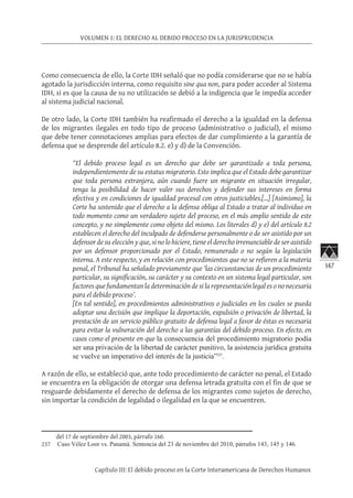 147
VOLUMEN 1: EL DERECHO AL DEBIDO PROCESO EN LA JURISPRUDENCIA
Capítulo III: El debido proceso en la Corte Interamericana de Derechos Humanos
Como consecuencia de ello, la Corte IDH señaló que no podía considerarse que no se había
agotado la jurisdicción interna, como requisito sine qua non, para poder acceder al Sistema
IDH, si es que la causa de su no utilización se debió a la indigencia que le impedía acceder
al sistema judicial nacional.
De otro lado, la Corte IDH también ha reafirmado el derecho a la igualdad en la defensa
de los migrantes ilegales en todo tipo de proceso (administrativo o judicial), el mismo
que debe tener connotaciones amplias para efectos de dar cumplimiento a la garantía de
defensa que se desprende del artículo 8.2. e) y d) de la Convención.
“El debido proceso legal es un derecho que debe ser garantizado a toda persona,
independientemente de su estatus migratorio. Esto implica que el Estado debe garantizar
que toda persona extranjera, aún cuando fuere un migrante en situación irregular,
tenga la posibilidad de hacer valer sus derechos y defender sus intereses en forma
efectiva y en condiciones de igualdad procesal con otros justiciables.[…] [Asimismo], la
Corte ha sostenido que el derecho a la defensa obliga al Estado a tratar al individuo en
todo momento como un verdadero sujeto del proceso, en el más amplio sentido de este
concepto, y no simplemente como objeto del mismo. Los literales d) y e) del artículo 8.2
establecen el derecho del inculpado de defenderse personalmente o de ser asistido por un
defensor de su elección y que, si no lo hiciere, tiene el derecho irrenunciable de ser asistido
por un defensor proporcionado por el Estado, remunerado o no según la legislación
interna. A este respecto, y en relación con procedimientos que no se refieren a la materia
penal, el Tribunal ha señalado previamente que ‘las circunstancias de un procedimiento
particular, su significación, su carácter y su contexto en un sistema legal particular, son
factores que fundamentan la determinación de si la representación legal es o no necesaria
para el debido proceso’.
[En tal sentido], en procedimientos administrativos o judiciales en los cuales se pueda
adoptar una decisión que implique la deportación, expulsión o privación de libertad, la
prestación de un servicio público gratuito de defensa legal a favor de éstas es necesaria
para evitar la vulneración del derecho a las garantías del debido proceso. En efecto, en
casos como el presente en que la consecuencia del procedimiento migratorio podía
ser una privación de la libertad de carácter punitivo, la asistencia jurídica gratuita
se vuelve un imperativo del interés de la justicia”237
.
A razón de ello, se estableció que, ante todo procedimiento de carácter no penal, el Estado
se encuentra en la obligación de otorgar una defensa letrada gratuita con el fin de que se
resguarde debidamente el derecho de defensa de los migrantes como sujetos de derecho,
sin importar la condición de legalidad o ilegalidad en la que se encuentren.
del 17 de septiembre del 2003, párrafo 160.
237	 Caso Vélez Loor vs. Panamá. Sentencia del 23 de noviembre del 2010, párrafos 143, 145 y 146.
 