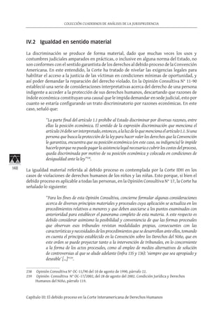 148
COLECCIÓN CUADERNOS DE ANÁLISIS DE LA JURISPRUDENCIA
Capítulo III: El debido proceso en la Corte Interamericana de Derechos Humanos
IV.2 Igualdad en sentido material
La discriminación se produce de forma material, dado que muchas veces los usos y
costumbres judiciales amparados en prácticas, o inclusive en alguna norma del Estado, no
son conformes con el sentido garantista de los derechos al debido proceso de la Convención
Americana. En este entendido, la Corte ha tratado de nivelar las exigencias legales para
habilitar el acceso a la justicia de las víctimas en condiciones mínimas de oportunidad, y
así poder demandar la reparación del derecho violado. En la Opinión Consultiva N° 11-90
estableció una serie de consideraciones interpretativas acerca del derecho de una persona
indigente a acceder a la protección de sus derechos humanos, descartando que razones de
índole económica constituyan una causal que le impida demandar en sede judicial, esto por
cuanto se estaría configurando un trato discriminatorio por razones económicas. En este
caso, señaló que:
“La parte final del artículo 1.1 prohíbe al Estado discriminar por diversas razones, entre
ellas la posición económica. El sentido de la expresión discriminación que menciona el
artículo24debeserinterpretado,entonces,alaluzdeloquemencionaelartículo1.1.Siuna
persona que busca la protección de la ley para hacer valer los derechos que la Convención
le garantiza, encuentra que su posición económica (en este caso, su indigencia) le impide
hacerlo porque no puede pagar la asistencia legal necesaria o cubrir los costos del proceso,
queda discriminada por motivo de su posición económica y colocada en condiciones de
desigualdad ante la ley”238
.
La igualdad material referida al debido proceso es contemplada por la Corte IDH en los
casos de violaciones de derechos humanos de los niños y las niñas. Esto porque, si bien el
debido proceso es aplicable a todas las personas, en la Opinión Consultiva N° 17, la Corte ha
señalado lo siguiente:
“Para los fines de esta Opinión Consultiva, concierne formular algunas consideraciones
acerca de diversos principios materiales y procesales cuya aplicación se actualiza en los
procedimientos relativos a menores y que deben asociarse a los puntos examinados con
anterioridad para establecer el panorama completo de esta materia. A este respecto es
debido considerar asimismo la posibilidad y conveniencia de que las formas procesales
que observan esos tribunales revistan modalidades propias, consecuentes con las
características y necesidades de los procedimientos que se desarrollan ante ellos, tomando
en cuenta el principio establecido en la Convención sobre los Derechos del Niño, que en
este orden se puede proyectar tanto a la intervención de tribunales, en lo concerniente
a la forma de los actos procesales, como al empleo de medios alternativos de solución
de controversias al que se alude adelante (infra 135 y 136): ‘siempre que sea apropiado y
deseable’ […]“239
.
238	 Opinión Consultiva N° OC-11/90 del 10 de agosto de 1990, párrafo 22.
239	 Opinión Consultiva N° OC-17/2002, del 28 de agosto del 2002. Condición Jurídica y Derechos
Humanos del Niño, párrafo 119.
 