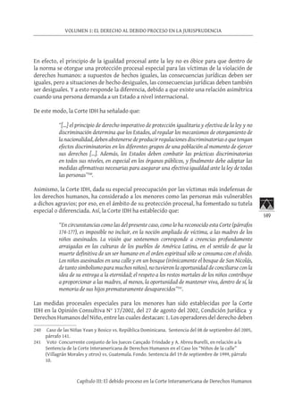 149
VOLUMEN 1: EL DERECHO AL DEBIDO PROCESO EN LA JURISPRUDENCIA
Capítulo III: El debido proceso en la Corte Interamericana de Derechos Humanos
En efecto, el principio de la igualdad procesal ante la ley no es óbice para que dentro de
la norma se otorgue una protección procesal especial para las víctimas de la violación de
derechos humanos: a supuestos de hechos iguales, las consecuencias jurídicas deben ser
iguales, pero a situaciones de hecho desiguales, las consecuencias jurídicas deben también
ser desiguales. Y a esto responde la diferencia, debido a que existe una relación asimétrica
cuando una persona demanda a un Estado a nivel internacional.
De este modo, la Corte IDH ha señalado que:
“[…] el principio de derecho imperativo de protección igualitaria y efectiva de la ley y no
discriminación determina que los Estados, al regular los mecanismos de otorgamiento de
la nacionalidad, deben abstenerse de producir regulaciones discriminatorias o que tengan
efectos discriminatorios en los diferentes grupos de una población al momento de ejercer
sus derechos […]. Además, los Estados deben combatir las prácticas discriminatorias
en todos sus niveles, en especial en los órganos públicos, y finalmente debe adoptar las
medidas afirmativas necesarias para asegurar una efectiva igualdad ante la ley de todas
las personas”240
.
Asimismo, la Corte IDH, dada su especial preocupación por las víctimas más indefensas de
los derechos humanos, ha considerado a los menores como las personas más vulnerables
a dichos agravios; por eso, en el ámbito de su protección procesal, ha fomentado su tutela
especial o diferenciada. Así, la Corte IDH ha establecido que:
“En circunstancias como las del presente caso, como lo ha reconocido esta Corte (párrafos
174-177), es imposible no incluir, en la noción ampliada de víctima, a las madres de los
niños asesinados. La visión que sostenemos corresponde a creencias profundamente
arraigadas en las culturas de los pueblos de América Latina, en el sentido de que la
muerte definitiva de un ser humano en el orden espiritual sólo se consuma con el olvido.
Los niños asesinados en una calle y en un bosque (irónicamente el bosque de San Nicolás,
de tanto simbolismo para muchos niños), no tuvieron la oportunidad de conciliarse con la
idea de su entrega a la eternidad; el respeto a los restos mortales de los niños contribuye
a proporcionar a las madres, al menos, la oportunidad de mantener viva, dentro de sí, la
memoria de sus hijos prematuramente desaparecidos”241
.
Las medidas procesales especiales para los menores han sido establecidas por la Corte
IDH en la Opinión Consultiva N° 17/2002, del 27 de agosto del 2002, Condición Jurídica y
Derechos Humanos del Niño, entre las cuales destacan: 1. Los operadores del derecho deben
240	 Caso de las Niñas Yean y Bosico vs. República Dominicana. Sentencia del 08 de septiembre del 2005,
párrafo 141.
241	 Voto Concurrente conjunto de los Jueces Cançado Trindade y A. Abreu Burelli, en relación a la
Sentencia de la Corte Interamericana de Derechos Humanos en el Caso los “Niños de la calle”
(Villagrán Morales y otros) vs. Guatemala. Fondo. Sentencia del 19 de septiembre de 1999, párrafo
10.
 