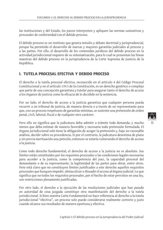 15
VOLUMEN 1: EL DERECHO AL DEBIDO PROCESO EN LA JURISPRUDENCIA
Capítulo I: El debido proceso en la Jurisprudencia del Poder Judicial
las instituciones y del Estado, los jueces interpreten y apliquen las normas sustantivas y
procesales de conformidad con el debido proceso.
El debido proceso es un instituto que genera tensión y debate doctrinal y jurisprudencial,
porque ha permitido el desarrollo de nuevas y mayores garantías judiciales al proceso y
a las partes. Por ello, el desarrollo de los contenidos jurídicos del debido proceso en la
actividad jurisdiccional requiere de su sistematización, para lo cual se presentan las líneas
maestras del debido proceso en la jurisprudencia de la Corte Suprema de Justicia de la
República.
I. TUTELA PROCESAL EFECTIVA Y DEBIDO PROCESO
El derecho a la tutela procesal efectiva, reconocido en el artículo 4 del Código Procesal
Constitucional y en el artículo 139.3 de la Constitución, es un derecho genérico o complejo
que parte de una concepción garantista y tutelar para asegurar tanto el derecho de acceso
a los órganos de justicia como la eficacia de lo decidido en la sentencia.
Por un lado, el derecho de acceso a la justicia garantiza que cualquier persona pueda
recurrir a un tribunal de justicia, de manera directa o a través de un representante para
que, con un proceso respetuoso de garantías mínimas, se sustente una pretensión de orden
penal, civil, laboral, fiscal o de cualquier otro carácter.
Pero ello no significa que la judicatura deba admitir a trámite toda demanda, y mucho
menos que deba estimar de manera favorable y necesaria toda pretensión formulada. El
órgano jurisdiccional solo tiene la obligación de acoger la pretensión y, bajo un razonable
análisis, decidir sobre su procedencia. Si por el contrario, la judicatura desestima de plano
y sin previa merituación una petición, entonces se estaría vulnerando el derecho de acceso
a la justicia.
Como todo derecho fundamental, el derecho de acceso a la justicia no es absoluto. Sus
límites están constituidos por los requisitos procesales o las condiciones legales necesarias
para acceder a la justicia, como la competencia del juez, la capacidad procesal del
demandante o de su representante, la legitimidad de las partes para obrar, entre otros.
Pero está claro que no constituyen límites justificados a este derecho aquellos requisitos
procesales que busquen impedir, obstaculizar o disuadir el acceso al órgano judicial. Lo que
significa que no todos los requisitos procesales, por el hecho de estar previstos en una ley,
son restricciones plenamente justificadas.
Por otro lado, el derecho a la ejecución de las resoluciones judiciales que han pasado
en autoridad de cosa juzgada constituye otra manifestación del derecho a la tutela
jurisdiccional. Si bien nuestra Carta Fundamental no hace referencia al derecho a la tutela
jurisdiccional “efectiva”, un proceso solo puede considerarse realmente correcto y justo
cuando alcance sus resultados de manera oportuna y efectiva.
 