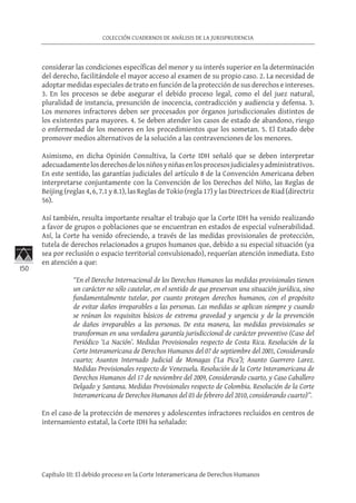 150
COLECCIÓN CUADERNOS DE ANÁLISIS DE LA JURISPRUDENCIA
Capítulo III: El debido proceso en la Corte Interamericana de Derechos Humanos
considerar las condiciones específicas del menor y su interés superior en la determinación
del derecho, facilitándole el mayor acceso al examen de su propio caso. 2. La necesidad de
adoptar medidas especiales de trato en función de la protección de sus derechos e intereses.
3. En los procesos se debe asegurar el debido proceso legal, como el del juez natural,
pluralidad de instancia, presunción de inocencia, contradicción y audiencia y defensa. 3.
Los menores infractores deben ser procesados por órganos jurisdiccionales distintos de
los existentes para mayores. 4. Se deben atender los casos de estado de abandono, riesgo
o enfermedad de los menores en los procedimientos que los sometan. 5. El Estado debe
promover medios alternativos de la solución a las contravenciones de los menores.
Asimismo, en dicha Opinión Consultiva, la Corte IDH señaló que se deben interpretar
adecuadamentelosderechosdelosniñosyniñasenlosprocesosjudicialesyadministrativos.
En este sentido, las garantías judiciales del artículo 8 de la Convención Americana deben
interpretarse conjuntamente con la Convención de los Derechos del Niño, las Reglas de
Beijing (reglas 4, 6, 7.1 y 8.1), las Reglas de Tokio (regla 17) y las Directrices de Riad (directriz
56).
Así también, resulta importante resaltar el trabajo que la Corte IDH ha venido realizando
a favor de grupos o poblaciones que se encuentran en estados de especial vulnerabilidad.
Así, la Corte ha venido ofreciendo, a través de las medidas provisionales de protección,
tutela de derechos relacionados a grupos humanos que, debido a su especial situación (ya
sea por reclusión o espacio territorial convulsionado), requerían atención inmediata. Esto
en atención a que:
“En el Derecho Internacional de los Derechos Humanos las medidas provisionales tienen
un carácter no sólo cautelar, en el sentido de que preservan una situación jurídica, sino
fundamentalmente tutelar, por cuanto protegen derechos humanos, con el propósito
de evitar daños irreparables a las personas. Las medidas se aplican siempre y cuando
se reúnan los requisitos básicos de extrema gravedad y urgencia y de la prevención
de daños irreparables a las personas. De esta manera, las medidas provisionales se
transforman en una verdadera garantía jurisdiccional de carácter preventivo (Caso del
Periódico ‘La Nación’. Medidas Provisionales respecto de Costa Rica. Resolución de la
Corte Interamericana de Derechos Humanos del 07 de septiembre del 2001, Considerando
cuarto; Asuntos Internado Judicial de Monagas (‘La Pica’); Asunto Guerrero Larez.
Medidas Provisionales respecto de Venezuela. Resolución de la Corte Interamericana de
Derechos Humanos del 17 de noviembre del 2009, Considerando cuarto, y Caso Caballero
Delgado y Santana. Medidas Provisionales respecto de Colombia. Resolución de la Corte
Interamericana de Derechos Humanos del 03 de febrero del 2010, considerando cuarto)”.
En el caso de la protección de menores y adolescentes infractores recluidos en centros de
internamiento estatal, la Corte IDH ha señalado:
 