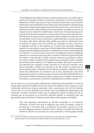 151
VOLUMEN 1: EL DERECHO AL DEBIDO PROCESO EN LA JURISPRUDENCIA
Capítulo III: El debido proceso en la Corte Interamericana de Derechos Humanos
“Que la obligación del Estado de proteger a todas las personas que se encuentren bajo su
jurisdicción comprende el deber de controlar las actuaciones de terceros particulares,
obligación de carácter erga omnes. En las circunstancias del presente caso, la Comisión
informóquevariosdelosheridosenlosincidentesdentrodel‘ComplexodoTatuapé’fueron
víctimas de la violencia producida por los propios internos del centro, y que la muerte del
adolescente Jonathan Felipe Guilherme Lima supuestamente se produjo a manos de sus
compañeros de la Unidad 39 de FEBEM (supra Visto 8). Que el Estado debe asegurar la
garantía de los derechos reconocidos en la Convención Americana en las relaciones inter-
individuales de los jóvenes internos, además de los efectos propios de las relaciones entre
las autoridades de los centros de internación y gubernamentales con dichas personas.
A tal efecto, debe utilizar todos los medios posibles para reducir al máximo los niveles
de violencia. Al respecto, esta Corte considera que el derecho a la vida y el derecho a
la integridad personal ‘no sólo implican que el Estado debe respetarlos (obligación
negativa), sino que, además, requiere que el Estado adopte todas las medidas apropiadas
para garantizarlos (obligación positiva), en cumplimiento de su deber general establecido
en el artículo 1.1 de la Convención Americana’. Esta obligación presenta modalidades
especiales en el caso de los menores de edad, en donde la condición de garante del Estado
con respecto a estos derechos, le obliga a prevenir situaciones que pudieran conducir,
por acción u omisión, a la afectación de aquellos. Que para proteger la vida e integridad
personal de los niños residentes en el ‘Complexo do Tatuapé’, debe existir, como mínimo,
una separación por categorías de edad, naturaleza de la infracción cometida y entre
jóvenes procesados y aquellos cuya situación ya ha sido resuelta, de manera que los
internos pertenecientes a categorías diversas deberán ser alojados en diferentes sectores
dentro del establecimiento. En consonancia con lo dicho anteriormente, ‘[e]l criterio
principal para separar a los diversos grupos de menores privados de libertad deberá ser
la prestación del tipo de asistencia que mejor se adapte a las necesidades concretas de los
interesados y la protección de su bienestar e integridad físicos, mentales y morales’ ”242
.
Por su parte, en el caso de grupos poblacionales desplazados forzosamente, la Corte ha
tenido oportunidad de brindarles protección especial en aquellos casos en los que se han
evidenciado afectaciones masivas generadas como consecuencia del conflicto armado.
Así, la Corte, en el caso colombiano con relación a las comunidades del Jiguamiandó y del
Curbaradó, consideró necesario recalcar que la obligación estatal de protección de las
personas que se encuentran en su territorio soberano también se comporta como una
garantía de protección frente a lesiones de particulares contra grupos vulnerables.
“Que, para garantizar efectivamente los derechos consagrados en la Convención
Americana, el Estado Parte tiene la obligación, erga omnes, de proteger a todas las
personas que se encuentren bajo su jurisdicción. Esto significa, a juicio de la Corte,
que dicha obligación general se impone no sólo en relación con el poder del Estado sino
también en relación con actuaciones de terceros particulares, inclusive grupos armados
242	 Caso de los Niños y Adolescentes privados de libertad en el Complexo do Tatuapé de Febem.
Resolución del 30 de noviembre del 2005, Medidas Provisionales. párrafos 14 a 16.
 