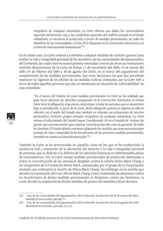 152
COLECCIÓN CUADERNOS DE ANÁLISIS DE LA JURISPRUDENCIA
Capítulo III: El debido proceso en la Corte Interamericana de Derechos Humanos
irregulares de cualquier naturaleza. La Corte observa que dadas las características
especiales del presente caso, y las condiciones generales del conflicto armado en el Estado
colombiano, es necesaria la protección, a través de medidas provisionales, de todos los
miembros de las Comunidades, a la luz de lo dispuesto en la Convención Americana y en
el Derecho Internacional Humanitario”243
.
En el citado caso, la Corte ordenó a Colombia a adoptar medidas de carácter general para
tutelar la vida e integridad personal de los miembros de las comunidades del Jiguamiandó y
del Curbaradó, las cuales fueron sucesivamente reiteradas a través de diversas resoluciones
emitidas (Resoluciones de la Corte de fechas 17 de noviembre del 2004, 15 de marzo del
2005, 07 de febrero del 2006 y 30 de agosto del 2010), en el marco del seguimiento del
cumplimiento de las medidas provisionales. Son estas decisiones las que han permitido
mantener la vigencia de los efectos de las medidas tuitivas ordenadas por la Corte IDH a
favor de todas aquellas personas que aún se mantienen en situación de vulnerabilidad. En
este entendido:
“En el marco del trámite de estas medidas provisionales la Corte ya ha señalado que
para hacer efectivos los derechos consagrados en la Convención Americana, el Estado
Parte tiene la obligación, erga omnes, de proteger a todas las personas que se encuentren
bajo su jurisdicción. A juicio de la Corte, dicha obligación general se impone no sólo en
relación con el poder del Estado sino también en relación con actuaciones de terceros
particulares, inclusive grupos armados irregulares de cualquier naturaleza. La Corte
retoma el ofrecimiento del Estado (supra Considerando 33) en el sentido de ‘evaluar los
ajustes que sean necesarios’ para mejorar ‘tanto la protección como la garantía’ de todos
los derechos. El Estado deberá continuar adoptando las medidas que sean necesarias para
proteger la vida e integridad de los beneficiarios de las presentes medidas provisionales,
tomando en cuenta su situación particular”244
.
También la Corte se ha pronunciado en aquellos casos en los que se ha evidenciado la
existencia real e inminente de la afectación del derecho a la vida e integridad personal
de personas que se dedican a la defensa de los derechos humanos en determinados países
de Latinoamérica. Así, la Corte otorgó medidas provisionales de protección destinadas a
evitar la concretización de las amenazas dirigidas contra la señora Helen Mack Chang y
los integrantes de la Fundación Mirna Mack, amenazadas por el grupo de ex funcionarios
estatales que ordenaron la muerte de Mirna Mack Chang. Sin embargo, en la medida que
durante la tramitación del Caso Mirna Mack Chang contra Guatemala las amenazas contra
los beneficiarios de dichas medidas provisionales se dirigieron contra sus familiares, la
Corte decidió la ampliación de dichas medidas de protección también a favor de estos.
243	 Caso de las comunidades del Jiguamiandó y del Curbaradó, Resolución del 06 de marzo del 2003,
Medidas Provisionales, párrafo 11.
244	 Caso de las comunidades del Jiguamiandó y del Curbaradó. Resolución del 30 de agosto del 2010.
Medidas Provisionales, párrafos 42 y 43.
 