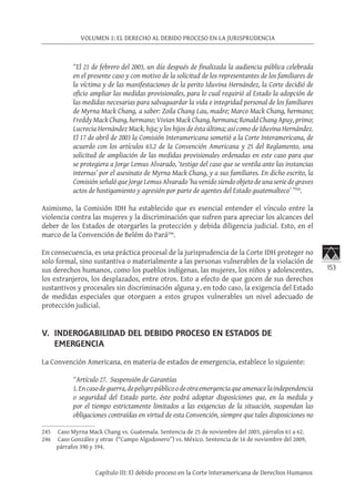 153
VOLUMEN 1: EL DERECHO AL DEBIDO PROCESO EN LA JURISPRUDENCIA
Capítulo III: El debido proceso en la Corte Interamericana de Derechos Humanos
“El 21 de febrero del 2003, un día después de finalizada la audiencia pública celebrada
en el presente caso y con motivo de la solicitud de los representantes de los familiares de
la víctima y de las manifestaciones de la perito Iduvina Hernández, la Corte decidió de
oficio ampliar las medidas provisionales, para lo cual requirió al Estado la adopción de
las medidas necesarias para salvaguardar la vida e integridad personal de los familiares
de Myrna Mack Chang, a saber: Zoila Chang Lau, madre; Marco Mack Chang, hermano;
Freddy Mack Chang, hermano; Vivian Mack Chang, hermana; Ronald Chang Apuy, primo;
Lucrecia Hernández Mack, hija; y los hijos de ésta última; así como de Iduvina Hernández.
El 17 de abril de 2003 la Comisión Interamericana sometió a la Corte Interamericana, de
acuerdo con los artículos 63.2 de la Convención Americana y 25 del Reglamento, una
solicitud de ampliación de las medidas provisionales ordenadas en este caso para que
se protegiera a Jorge Lemus Alvarado, ‘testigo del caso que se ventila ante las instancias
internas’ por el asesinato de Myrna Mack Chang, y a sus familiares. En dicho escrito, la
Comisión señaló que Jorge Lemus Alvarado ‘ha venido siendo objeto de una serie de graves
actos de hostigamiento y agresión por parte de agentes del Estado guatemalteco’ ”245
.
Asimismo, la Comisión IDH ha establecido que es esencial entender el vínculo entre la
violencia contra las mujeres y la discriminación que sufren para apreciar los alcances del
deber de los Estados de otorgarles la protección y debida diligencia judicial. Esto, en el
marco de la Convención de Belém do Pará246
.
En consecuencia, es una práctica procesal de la jurisprudencia de la Corte IDH proteger no
solo formal, sino sustantiva o materialmente a las personas vulnerables de la violación de
sus derechos humanos, como los pueblos indígenas, las mujeres, los niños y adolescentes,
los extranjeros, los desplazados, entre otros. Esto a efecto de que gocen de sus derechos
sustantivos y procesales sin discriminación alguna y, en todo caso, la exigencia del Estado
de medidas especiales que otorguen a estos grupos vulnerables un nivel adecuado de
protección judicial.
V.	 INDEROGABILIDAD DEL DEBIDO PROCESO EN ESTADOS DE
EMERGENCIA
La Convención Americana, en materia de estados de emergencia, establece lo siguiente:
“Artículo 27.  Suspensión de Garantías
1.Encasodeguerra,depeligropúblicoodeotraemergenciaqueamenacelaindependencia
o seguridad del Estado parte, éste podrá adoptar disposiciones que, en la medida y
por el tiempo estrictamente limitados a las exigencias de la situación, suspendan las
obligaciones contraídas en virtud de esta Convención, siempre que tales disposiciones no
245	 Caso Myrna Mack Chang vs. Guatemala. Sentencia de 25 de noviembre del 2003, párrafos 61 a 62.
246	 Caso González y otras (“Campo Algodonero”) vs. México. Sentencia de 16 de noviembre del 2009,
párrafos 390 y 394.
 