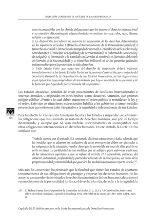 154
COLECCIÓN CUADERNOS DE ANÁLISIS DE LA JURISPRUDENCIA
Capítulo III: El debido proceso en la Corte Interamericana de Derechos Humanos
sean incompatibles con las demás obligaciones que les impone el derecho internacional
y no entrañen discriminación alguna fundada en motivos de raza, color, sexo, idioma,
religión u origen social.
2. La disposición precedente no autoriza la suspensión de los derechos determinados
en los siguientes artículos: 3 (Derecho al Reconocimiento de la Personalidad Jurídica); 4
(Derecho a la Vida); 5 (Derecho a la Integridad Personal); 6 (Prohibición de la Esclavitud y
Servidumbre); 9 (Principio de Legalidad y de Retroactividad); 12 (Libertad de Conciencia y
de Religión); 17 (Protección a la Familia); 18 (Derecho al Nombre); 19 (Derechos del Niño);
20 (Derecho a la Nacionalidad), y 23 (Derechos Políticos), ni de las garantías judiciales
indispensables para la protección de tales derechos.
3. Todo Estado Parte que haga uso del derecho de suspensión deberá informar
inmediatamente a los demás Estados Partes en la presente Convención, por conducto del
Secretario General de la Organización de los Estados Americanos, de las disposiciones
cuya aplicación haya suspendido, de los motivos que hayan suscitado la suspensión y de
la fecha en que haya dado por terminada tal suspensión”.
Los Estados atraviesan períodos de crisis provenientes de conflictos internacionales o
internos armados, u originados en otros hechos -como desastres naturales, que generan
peligro público-, frente a lo cual deben mantener el orden público o restablecer la ley y
el orden. Este tipo de situaciones excepcionales habilita a los gobiernos a tomar medidas
preventivas que eviten un daño irreparable a la seguridad o independencia de sus Estados.
Para tal efecto, la Convención Americana faculta a los Estados a suspender –no eliminar-
las obligaciones que han asumido en materia de derechos humanos, sólo por un tiempo
determinado, y siempre que no sean medidas discriminatorias ni incompatibles con
otras obligaciones internacionales en derechos humanos. En ese sentido, la Corte IDH ha
señalado que:
“Habida cuenta que el artículo 27.1 contempla distintas situaciones y dado, además, que
las medidas que se adopten en cualquiera de estas emergencias deben ser ajustadas a
las exigencias de la situación, resulta claro que lo permisible en unas de ellas podría no
serlo en otras. La juridicidad de las medidas que se adopten para enfrentar cada una
de las situaciones especiales a que se refiere el artículo 27.1 dependería, entonces, del
carácter, intensidad, profundidad y particular contexto de la emergencia, así como de la
proporcionalidad y razonabilidad que guarden las medidas adoptadas respecto de ella”247
.
Más aún, la Convención ha precisado que la facultad que tienen los Estados de apartarse
temporalmente de sus obligaciones de proteger y respetar los derechos humanos no los
autoriza a suspender determinados derechos fundamentales del ser humano; tales como el
reconocimiento de la personalidad jurídica, el derecho a la vida, derecho a la integridad, la
247	 El Habeas Corpus Bajo Suspensión de Garantías. Artículos 27.2, 25.1 y 7.6 Convención Americana
sobre Derechos Humanos. Opinión Consultiva N°OC-8/87 del 30 de enero de 1987, Serie A N°8, párr.
22.
 